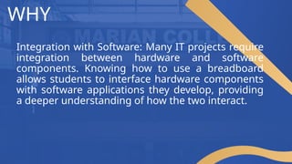 WHY
Integration with Software: Many IT projects require
integration between hardware and software
components. Knowing how to use a breadboard
allows students to interface hardware components
with software applications they develop, providing
a deeper understanding of how the two interact.
 