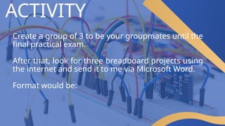 ACTIVITY
Create a group of 3 to be your groupmates until the
final practical exam.
After that, look for three breadboard projects using
the internet and send it to me via Microsoft Word.
Format would be:
 
