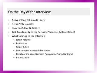 On the Day of the Interview Arrive atleast 10 minutes early Dress Professionally Look Confident & Relaxed Talk Courteously to the Security Personnel & Receptionist  What to bring to the Interview Latest Resume References Folder & Pen Last compensation with break ups Details of the advertisement /job posting/consultant brief  Business card 
