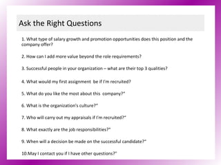 Ask the Right Questions 1. What type of salary growth and promotion opportunities does this position and the company offer? 2. How can I add more value beyond the role requirements? 3. Successful people in your organization – what are their top 3 qualities? 4. What would my first assignment  be if I'm recruited?   5. What do you like the most about this  company?“ 6. What is the organization's culture?“ 7. Who will carry out my appraisals if I'm recruited?“ 8. What exactly are the job responsibilities?“ 9. When will a decision be made on the successful candidate?“ 10.May I contact you if I have other questions?" 