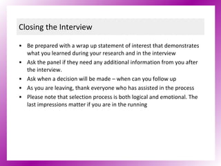 Closing the Interview Be prepared with a wrap up statement of interest that demonstrates what you learned during your research and in the interview Ask the panel if they need any additional information from you after the interview.  Ask when a decision will be made – when can you follow up As you are leaving, thank everyone who has assisted in the process Please note that selection process is both logical and emotional. The last impressions matter if you are in the running  