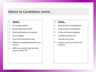 Advice to Candidates contd… KNOW… Your target position Details about the position What qualifications are required Your strengths How to think outside the box What you are getting into before you commit Where you want to work and why you are a good “fit” SHOW… Accurate dates of employment A real interest in the position A clear and concise objective  A positive attitude and  maintain eye contact How you can be an asset to the company 
