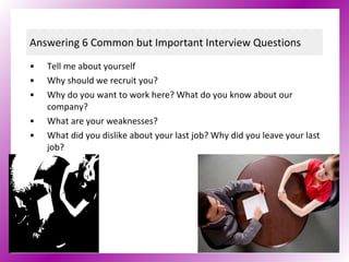 Answering 6 Common but Important Interview Questions Tell me about yourself Why should we recruit you?   Why do you want to work here? What do you know about our company?  What are your weaknesses?   What did you dislike about your last job? Why did you leave your last job?   Where do you see yourself in five years?   
