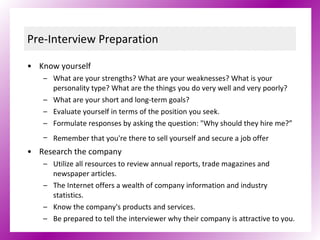 Pre-Interview Preparation Know yourself What are your strengths? What are your weaknesses? What is your personality type? What are the things you do very well and very poorly? What are your short and long-term goals? Evaluate yourself in terms of the position you seek. Formulate responses by asking the question: "Why should they hire me?” Remember that you're there to sell yourself and secure a job offer   Research the company Utilize all resources to review annual reports, trade magazines and newspaper articles. The Internet offers a wealth of company information and industry statistics. Know the company's products and services. Be prepared to tell the interviewer why their company is attractive to you. 