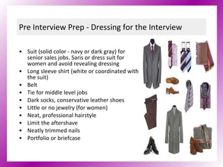 Pre Interview Prep - Dressing for the Interview Suit (solid color - navy or dark gray) for senior sales jobs. Saris or dress suit for women and avoid revealing dressing Long sleeve shirt (white or coordinated with the suit) Belt Tie for middle level jobs Dark socks, conservative leather shoes Little or no jewelry (for women) Neat, professional hairstyle Limit the aftershave Neatly trimmed nails Portfolio or briefcase 