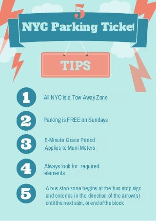 TIPS
NYC Parking Ticket
Parking is FREE on Sundays
5-Minute Grace Period
Applies to Muni Meters
Always look for required
elements
A bus stop zone begins at the bus stop sign
and extends in the direction of the arrow(s)
untilthe nextsign,orendofthe block
1
2
3
4
5
5
All NYC is a Tow Away Zone
 