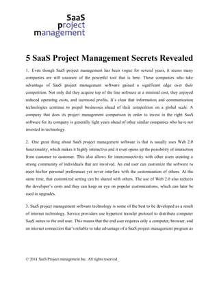 5 SaaS Project Management Secrets Revealed
1. Even though SaaS project management has been vogue for several years, it seems many
companies are still unaware of the powerful tool that is here. Those companies who take
advantage of SaaS project management software gained a significant edge over their
competition. Not only did they acquire top of the line software at a minimal cost, they enjoyed
reduced operating costs, and increased profits. It’s clear that information and communication
technologies continue to propel businesses ahead of their competition on a global scale. A
company that does its project management comparison in order to invest in the right SaaS
software for its company is generally light years ahead of other similar companies who have not
invested in technology.

2. One great thing about SaaS project management software is that is usually uses Web 2.0
functionality, which makes it highly interactive and it even opens up the possibility of interaction
from customer to customer. This also allows for interconnectivity with other users creating a
strong community of individuals that are involved. An end user can customize the software to
meet his/her personal preferences yet never interfere with the customization of others. At the
same time, that customized setting can be shared with others. The use of Web 2.0 also reduces
the developer’s costs and they can keep an eye on popular customizations, which can later be
used in upgrades.

3. SaaS project management software technology is some of the best to be developed as a result
of internet technology. Service providers use hypertext transfer protocol to distribute computer
SaaS suites to the end user. This means that the end user requires only a computer, browser, and
an internet connection that’s reliable to take advantage of a SaaS project management program as




© 2011 SaaS Project management Inc. All rights reserved.
 