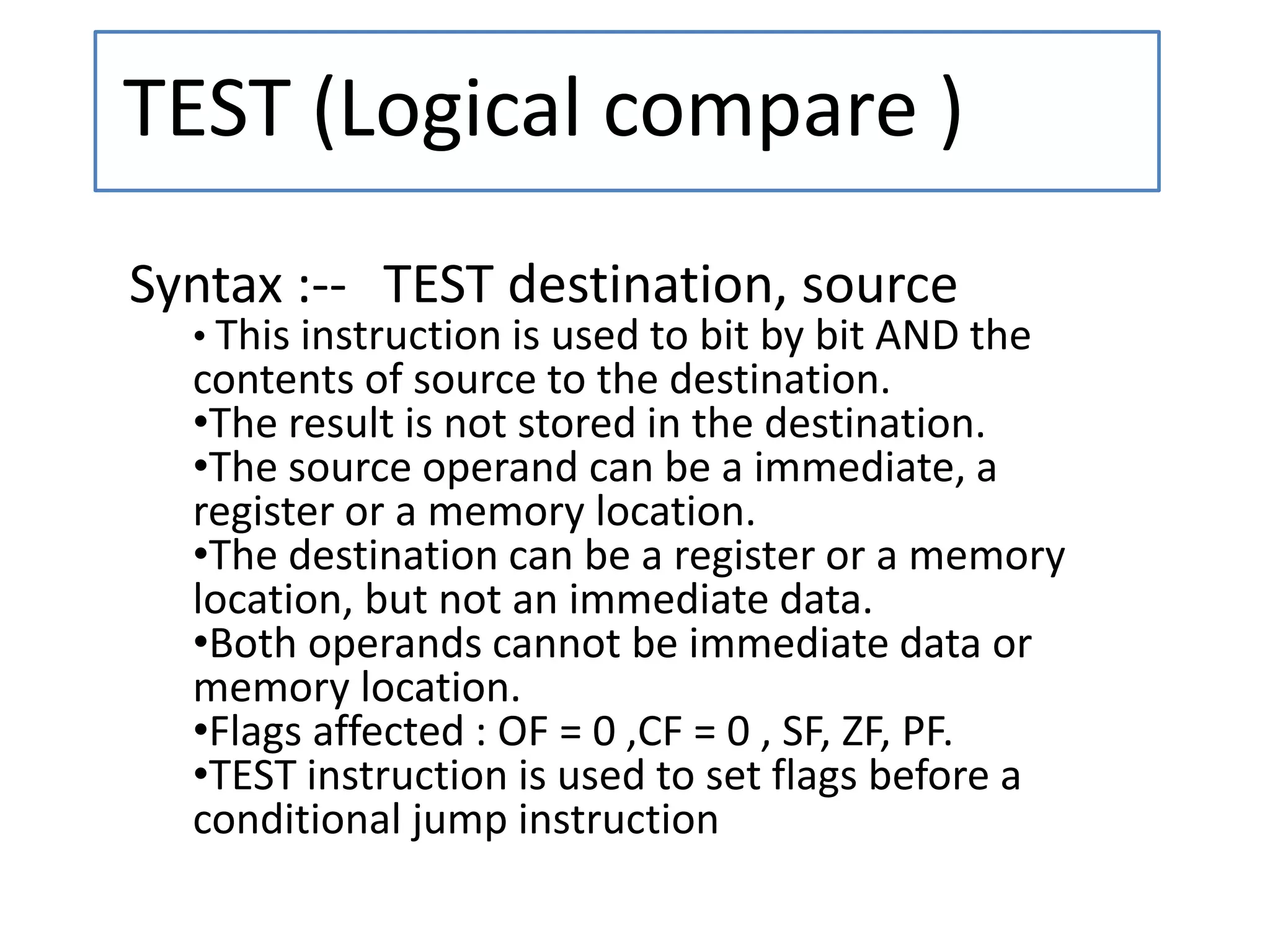 TEST (Logical compare )
Syntax :-- TEST destination, source
• This instruction is used to bit by bit AND the
contents of source to the destination.
•The result is not stored in the destination.
•The source operand can be a immediate, a
register or a memory location.
•The destination can be a register or a memory
location, but not an immediate data.
•Both operands cannot be immediate data or
memory location.
•Flags affected : OF = 0 ,CF = 0 , SF, ZF, PF.
•TEST instruction is used to set flags before a
conditional jump instruction
 