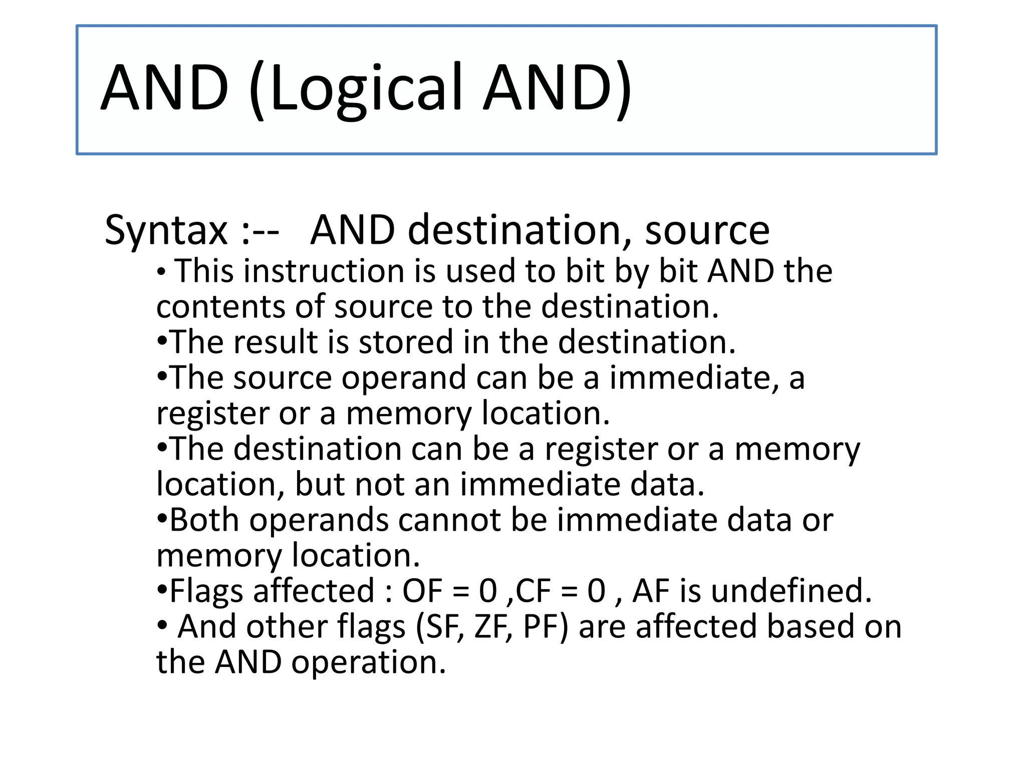 AND (Logical AND)
Syntax :-- AND destination, source
• This instruction is used to bit by bit AND the
contents of source to the destination.
•The result is stored in the destination.
•The source operand can be a immediate, a
register or a memory location.
•The destination can be a register or a memory
location, but not an immediate data.
•Both operands cannot be immediate data or
memory location.
•Flags affected : OF = 0 ,CF = 0 , AF is undefined.
• And other flags (SF, ZF, PF) are affected based on
the AND operation.
 