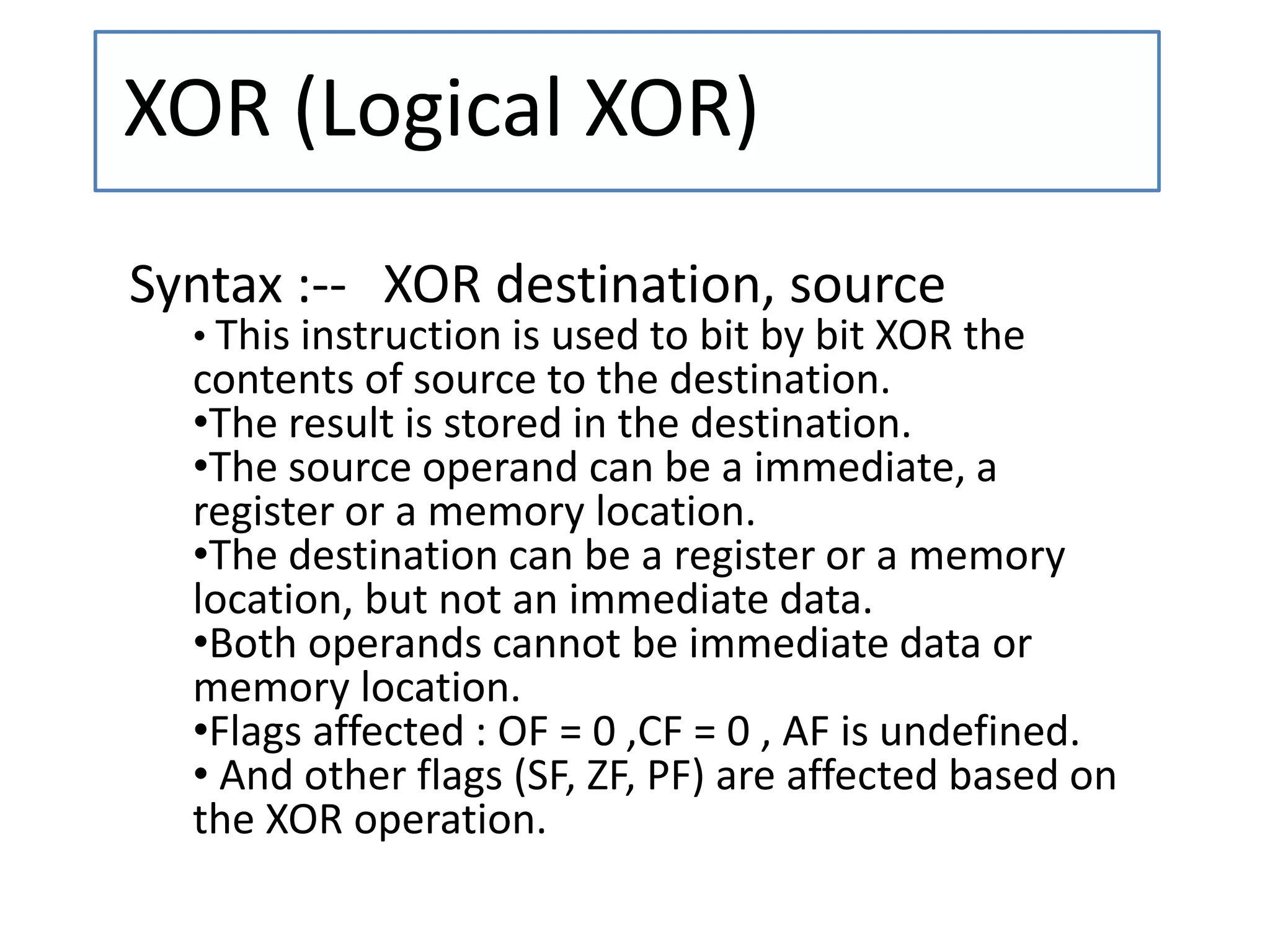 XOR (Logical XOR)
Syntax :-- XOR destination, source
• This instruction is used to bit by bit XOR the
contents of source to the destination.
•The result is stored in the destination.
•The source operand can be a immediate, a
register or a memory location.
•The destination can be a register or a memory
location, but not an immediate data.
•Both operands cannot be immediate data or
memory location.
•Flags affected : OF = 0 ,CF = 0 , AF is undefined.
• And other flags (SF, ZF, PF) are affected based on
the XOR operation.
 