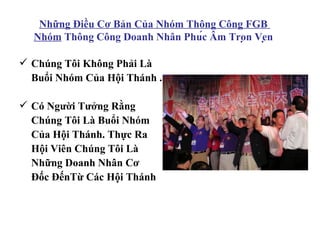 Những Điều Cơ Bản Của Nhóm Thông Công FGB
  Nhóm Thông Công Doanh Nhân Phúc Âm Trọn Vẹn

 Chúng Tôi Không Phải Là
  Buổi Nhóm Của Hội Thánh .

 Có Người Tưởng Rằng
  Chúng Tôi Là Buổi Nhóm
  Của Hội Thánh. Thực Ra
  Hội Viên Chúng Tôi Là
  Những Doanh Nhân Cơ
  Đốc ĐếnTừ Các Hội Thánh
 