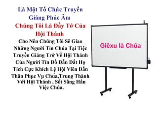 Là Một Tổ Chức Truyền
     Giảng Phúc Âm
 Chúng Tôi Là Đầy Tớ Của
       Hội Thánh
  Cho Nên Chúng Tôi Sẽ Giao
 Những Người Tin Chúa Tại Tiệc     Giêxu là Chúa
Truyền Giảng Trở Về Hội Thánh
 Của Người Tín Đồ Dẫn Dắt Họ
Tích Cực Khích Lệ Hội Viên Dấn
Thân Phục Vụ Chúa,Trung Thành
  Với Hội Thánh , Sốt Sắng Hầu
           Việc Chúa.
 