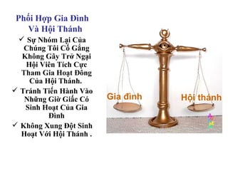 Phối Hợp Gia Đình
   Và Hội Thánh
  Sự Nhóm Lại Của
   Chúng Tôi Cố Gắng
  Không Gây Trở Ngại
   Hội Viên Tích Cực
  Tham Gia Hoạt Đông
    Của Hội Thánh.
 Tránh Tiến Hành Vào
   Những Giờ Giấc Có     Gia đình   Hội thánh
   Sinh Hoạt Của Gia
         Đình
 Không Xung Đột Sinh
  Hoạt Với Hội Thánh .
 