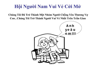 Hội Người Nam Vui Vẻ Cởi Mở
Chúng Tôi Đã Trở Thành Một Nhóm Người Chồng Yêu Thương Vợ
 Con , Chúng Tôi Trở Thành Người Vui Vẻ Nhất Trên Trần Gian

                                           Anh
                                          ye â u
                                          e m !!!
 