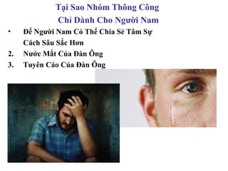 Tại Sao Nhóm Thông Công
             Chỉ Dành Cho Người Nam
•    Để Người Nam Có Thể Chia Sẻ Tâm Sự
     Cách Sâu Sắc Hơn
2.   Nước Mắt Của Đàn Ông
3.   Tuyên Cáo Của Đàn Ông
 