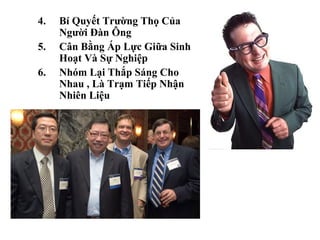 4.   Bí Quyết Trường Thọ Của
     Người Đàn Ông
5.   Cân Bằng Áp Lực Giữa Sinh
     Hoạt Và Sự Nghiệp
6.   Nhóm Lại Thắp Sáng Cho
     Nhau , Là Trạm Tiếp Nhận
     Nhiên Liệu
 