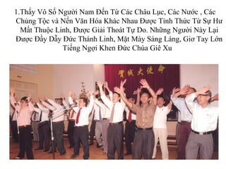 1.Thấy Vô Số Người Nam Đến Từ Các Châu Lục, Các Nước , Các
Chủng Tộc và Nền Văn Hóa Khác Nhau Được Tỉnh Thức Từ Sự Hư
  Mất Thuộc Linh, Được Giải Thoát Tự Do. Những Người Này Lại
Được Đầy Dẫy Đức Thánh Linh, Mặt Mày Sáng Láng, Giơ Tay Lớn
              Tiếng Ngợi Khen Đức Chúa Giê Xu



                           -
 