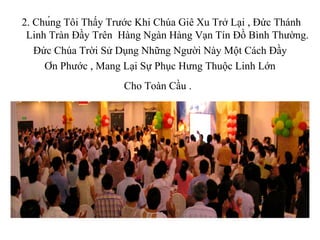 2. Chúng Tôi Thấy Trước Khi Chúa Giê Xu Trở Lại , Đức Thánh
 Linh Tràn Đầy Trên Hàng Ngàn Hàng Vạn Tín Đồ Bình Thường.
   Đức Chúa Trời Sử Dụng Những Người Này Một Cách Đầy
     Ơn Phước , Mang Lại Sự Phục Hưng Thuộc Linh Lớn
                     Cho Toàn Cầu .


                            -
 