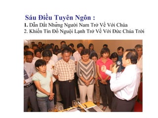 Sáu Điều Tuyên Ngôn :
1. Dẫn Dắt Những Người Nam Trở Về Với Chúa
2. Khiến Tín Đồ Nguội Lạnh Trở Về Với Đức Chúa Trời
 