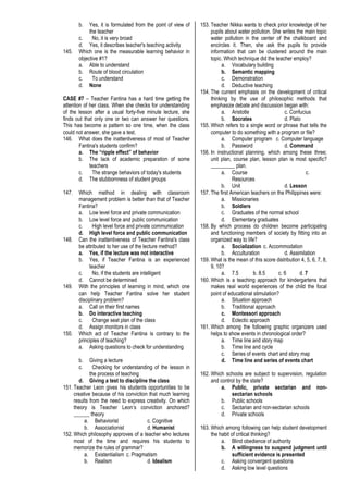 b. Yes, it is formulated from the point of view of
the teacher
c. No, it is very broad
d. Yes, it describes teacher's teaching activity
145. Which one is the measurable learning behavior in
objective #1?
a. Able to understand
b. Route of blood circulation
c. To understand
d. None
CASE #7 – Teacher Fantina has a hard time getting the
attention of her class. When she checks for understanding
of the lesson after a usual forty-five minute lecture, she
finds out that only one or two can answer her questions.
This has become a pattern so one time, when the class
could not answer, she gave a test.
146. What does the inattentiveness of most of Teacher
Fantina's students confirm?
a. The “ripple effect” of behavior
b. The lack of academic preparation of some
teachers
c. The strange behaviors of today's students
d. The stubbornness of student groups
147. Which method in dealing with classroom
management problem is better than that of Teacher
Fantina?
a. Low level force and private communication
b. Low level force and public communication
c. High level force and private communication
d. High level force and public communication
148. Can the inattentiveness of Teacher Fantina's class
be attributed to her use of the lecture method?
a. Yes, if the lecture was not interactive
b. Yes, if Teacher Fantina is an experienced
teacher
c. No, if the students are intelligent
d. Cannot be determined
149. With the principles of learning in mind, which one
can help Teacher Fantina solve her student
disciplinary problem?
a. Call on their first names
b. Do interactive teaching
c. Change seat plan of the class
d. Assign monitors in class
150. Which act of Teacher Fantina is contrary to the
principles of teaching?
a. Asking questions to check for understanding
b. Giving a lecture
c. Checking for understanding of the lesson in
the process of teaching
d. Giving a test to discipline the class
151. Teacher Leon gives his students opportunities to be
creative because of his conviction that much learning
results from the need to express creativity. On which
theory is Teacher Leon’s conviction anchored?
______ theory
a. Behaviorist c. Cognitive
b. Associationist d. Humanist
152. Which philosophy approves of a teacher who lectures
most of the time and requires his students to
memorize the rules of grammar?
a. Existentialism c. Pragmatism
b. Realism d. Idealism
153. Teacher Nikka wants to check prior knowledge of her
pupils about water pollution. She writes the main topic
water pollution in the center of the chalkboard and
encircles it. Then, she ask the pupils to provide
information that can be clustered around the main
topic. Which technique did the teacher employ?
a. Vocabulary building
b. Semantic mapping
c. Demonstration
d. Deductive teaching
154. The current emphasis on the development of critical
thinking by the use of philosophic methods that
emphasize debate and discussion began with:
a. Aristotle c. Confucius
b. Socrates d. Plato
155. Which refers to a single word or phrase that tells the
computer to do something with a program or file?
a. Computer program c. Computer language
b. Password d. Command
156. In instructional planning, which among these three;
unit plan, course plan, lesson plan is most specific?
_________ plan.
a. Course c.
Resources
b. Unit d. Lesson
157. The first American teachers on the Philippines were:
a. Missionaries
b. Soldiers
c. Graduates of the normal school
d. Elementary graduates
158. By which process do children become participating
and functioning members of society by fitting into an
organized way to life?
a. Socialization c. Accommodation
b. Acculturation d. Assimilation
159. What is the mean of this score distribution 4, 5, 6, 7, 8,
9, 10?
a. 7.5 b. 8.5 c. 6 d. 7
160. Which is a teaching approach for kindergartens that
makes real world experiences of the child the focal
point of educational stimulation?
a. Situation approach
b. Traditional approach
c. Montessori approach
d. Eclectic approach
161. Which among the following graphic organizers used
helps to show events in chronological order?
a. Time line and story map
b. Time line and cycle
c. Series of events chart and story map
d. Time line and series of events chart
162. Which schools are subject to supervision, regulation
and control by the state?
a. Public, private sectarian and non-
sectarian schools
b. Public schools
c. Sectarian and non-sectarian schools
d. Private schools
163. Which among following can help student development
the habit of critical thinking?
a. Blind obedience of authority
b. A willingness to suspend judgment until
sufficient evidence is presented
c. Asking convergent questions
d. Asking low level questions
 