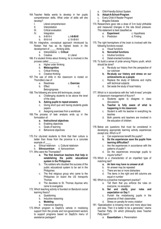 164. Teacher Nelda wants to develop in her pupils
comprehension skills. What order of skills will she
develop?
I. Literal comprehension
II. Interpretation
III. Critical evaluation
IV. Integration
a. II-III-IV-I c. I-II-III-IV
b. III-IV-I-II d. IV-III-II-I
165. An integrative, conceptual approach introduced by
Roldan that has as its highest levels in the
development of _____ thinking skills.
a. Interpretative c. Critical
b. Creative d. Literal
166. If a student thinks about thinking, he is involved in the
process called ________.
a. Higher order thinking
b. Metacognition
c. Critical thinking
d. Creative thinking
167. The use of drills in the classroom is rooted on
Thorndike’s law of:
a. Readiness c. Exercise
b. Effect d.
Belongingness
168. The following are some drill techniques, except:
a. Challenging students to be above the level
of the class
b. Asking pupils to repeat answers
c. Giving short quiz and having students grade
papers
d. Assigning exercises from a workbook
169. The process of task analysis ends up in the
formulation of:
a. Instructional objectives
b. Enabling objectives
c. Goals of learning
d. Behavioral objectives
170. For city-bred students to think that their culture is
better than those from the province is a concrete
example of ____.
a. Ethical relativism c. Cultural relativism
b. Ethnocentrism d. Xenocentrism
171. Who were the Thomasites?
a. The first American teachers that help in
establishing the public educational
system in the Philippines
b. The soldiers who doubted the success of the
public educational system to be set in the
Philippines
c. The first religious group who came to the
Philippines on board the US transports
Thomas
d. The devotees to St. Thomas Aquinas who
came to evangelize
172. Which teaching activity is founded on Bandura's social
learning theory?
a. Questioning
b. Inductive reasoning
c. Modeling
d. Interactive teaching
173. Which program is DepEd’s vehicle in mobilizing
support from the private and non-government sectors
to support programs based on DepEd’s menu of
assistance packages?
a. Chili-Friendly-School System
b. Adopt-A-School-Program
c. Every Child A Reader Program
d. Brigada Eskwela
174. Researchers gave rats a dose of 3-m butyl phthalide
and measured changes in the rats blood pressure.
This statement is best classified as
a. Experiment c. Hypothesis
b. Prediction d. Finding
175. The right hemisphere of the brain is involved with the
following functions except:
a. Visual functions
b. Nonverbal functions
c. Intuitive functions
d. Detail-oriented functions
176. To build a sense of pride among Filipino youth, which
should be done?
a. Re-study our history from the perspective of
our colonizer
b. Re-study our history and stress on our
achievements as a people
c. Replace the study of folklores and myths
with technical subjects
d. Set aside the study of local history
177. Which is in accordance with the “with-it-ness” principle
of classroom management of Kounin?
a. Students agree to disagree in class
discussions
b. Teacher is fully aware of what is
happening in his classroom
c. Student is with his teacher in everything he
teaches
d. Both parents and teachers are involved in
the education of children
178. Below are questions that must be considered in
developing appropriate learning activity experiences
except one. Which is it?
a. Can experiences benefit the pupils?
b. Do the experiences save the pupils from
learning difficulties?
c. Are the experiences in accordance with the
patterns of pupils?
d. Do the experiences encourage pupils to
inquire further?
179. Which is a characteristic of an imperfect type of
matching test?
a. An item may have no answer at all
b. An answer may be repeated
c. There are two or more distracters
d. The items in the right and left columns are
equal in number
180. Which is a proactive management practice?
a. Tell them that you enforce the rules on
everyone, no exception
b. Set and clarify your rules and
expectation on Day 1
c. Punish the misbehaving pupils in the
presence of their classmates
d. Stress on penalty for every violation
181. “Specialization is knowing more and more about less
and less. Then it is better to be a generalist,” claims
Teacher Patty. On which philosophy does Teacher
Patty learn?
a. Essentialism c. Perennialism
 