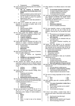 b. Progressivism d. Existentialism
182. I like to develop the synthesizing skills of my students.
Which one should I do?
a. Ask my students to formulate a
generalization from the data shown in the
graphs
b. Direct my students to point out which part of
the graph are right and which part is wrong
c. Ask my students to answer the questions
beginning with “what if”
d. Tell my students to state data presented in
the graph
183. To reach out to clientele who cannot be in the
classroom for one reason or another, which of the
following was established?
a. Informal
b. Special education (SPED)
c. Pre-school education
d. Alternative learning delivery system
184. Tira enjoys games like scrabble, anagrams and
password. Which type of intelligence is strong in Tira?
a. Interpersonal intelligence
b. Linguistic intelligence
c. Logical and mathematical intelligence
d. Spatial intelligence
185. Teacher Milla observes cleanliness and order in the
classroom to create a conducive atmosphere for
learning. On which theory is her practice based?
a. Psychoanalysis
b. Gestalt psychology
c. Behaviorism
d. Humanistic psychology
186. Which learning principles is the essence of Gardner’s
theory of multiple intelligences?
a. Almost all learners are linguistically
intelligent
b. Intelligence is not measured on one form
c. Learners have different IQ level
d. Learners have static IQ
187. Who asserted that children must be given the
opportunity to explore and work on different materials
so that they will develop the sense of initiative instead
of guilt?
a. Kohlberg c. Maslow
b. Erickson d. Gardner
188. Teacher Ada uses direct instruction strategy. Which
will she first do?
a. Presenting and structuring
b. Independent practice
c. Guided student practice
d. Reviewing the previous day’s work
189. The free public elementary and secondary educations
in the country are in the line with the government effort
to address educational problems of _________.
a. Productivity
b. Relevance and quality
c. Access and quality
d. Effectiveness and efficiency
190. Here are raw scores in a quiz 97, 95, 85, 83, 77, 75,
50, 10, 5, 2, 1. To get a picture of the group’s
performance which measure of central tendency is
most reliable?
a. Median
b. Mode
c. Mean
d. None, it is best to look at the individual
scores
191. Which objective in the affective domain is the lowest
level?
a. To accumulate examples of authenticity
b. To support viewpoints against abortion
c. To respond positively to a comment
d. To formulate criteria for honestly
192. “Using the six descriptions of elements of good short
story, IDENTIFY IN WRITING THE SHORT STORY
BY O. HENRY, with complete accuracy.” The words in
capital letters are referred to as the ____________.
a. Criterion of success
b. Condition
c. Performance statement
d. Minimum acceptable performance
193. You have presented a lesson on animal protective
coloration. At the end, you ask if there are any
questions. There are none. You can take this to mean
that ______.
a. The students are not interested in the lesson
b. You need to ask specific questions to
elicit responses
c. The students did not understand what you
were talking about
d. The students understood everything you
presented
194. Teacher Vina feels offended by her supervisor’s
unfavorable comments after a classroom supervision.
She concludes that her supervisor does not like her.
Which Filipino trait is demonstrated by Teacher Vina?
a. Extreme family-centeredness
b. Extreme personalism
c. “Kanya-kanya” syndrome
d. Superficial religiously
195. Teachers are encouraged to make use of authentic
assessments such as:
a. De-contextualized drills
b. Unrealistic performances
c. Answering multiple choices test items
d. Real world application of lessons learned
196. What does the principle of individual difference require
teachers to do?
a. Give less attention to gifted learners
b. Provide for a variety of learning activities
c. Treat all learners alike while teaching
d. Prepare modules for slow learners in class
197. The source of energy responsible for life on earth is
the ______.
a. Moon c. Star
b. Wind d. Sun
198. Which quotation goes with a proactive approach to
discipline?
a. “An ounce of prevention is better than a
pound of cure.”
b. “Do not make a mountain out of a molehill.”
c. “Walk your talk.”
d. “Do not smile until Christmas.”
199. I’d like to test whether a student knows what a
particular word means. What should I ask the student
to do?
a. Give the word a tune then sing it
b. Define the word
c. Spell the word and identify its part of speech
d. Give the etymology of the word
 