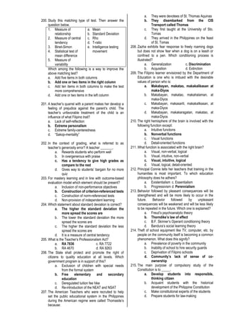 200. Study this matching type of test. Then answer the
question below.
1. Measure of
relationship
2. Measure of central
tendency
3. Binet-Simon
4. Statistical test of
mean difference
5. Measure of
variability
a. Mean
b. Standard Deviation
c. Rho
d. T-ratio
e. Intelligence testing
movement
Which among the following is a way to improve the
above matching test?
a. Add five items in both columns
b. Add one or two items in the right column
c. Add ten items in both columns to make the test
more comprehensive
d. Add one or two items in the left column
201. A teacher’s quarrel with a parent makes her develop a
feeling of prejudice against the parent’s child. The
teacher’s unfavorable treatment of the child is an
influence of what Filipino trait?
a. Lack of self-reflection
b. Extreme personalism
c. Extreme family-centeredness
d. “Sakop-mentality”
202. In the context of grading, what is referred to as
teacher’s generosity error? A teacher _______.
a. Rewards students who perform well
b. In overgenerous with praise
c. Has a tendency to give high grades as
compare to the rest
d. Gives way to students’ bargain for no more
quiz
203. For mastery learning and in line with outcome-based
evaluation model which element should be present?
a. Inclusion of non-performance objectives
b. Construction of criterion-referenced tests
c. Construction of norm-referenced tests
d. Non-provision of independent learning
204. Which statement about standard deviation is correct?
a. The higher the standard deviation the
more spread the scores are
b. The lower the standard deviation the more
spread the scores are
c. The higher the standard deviation the less
spread the scores are
d. It is a measure of central tendency
205. What is the Teacher’s Professionalism Act?
a. RA 7836 c. RA 7722
b. RA 4670 d. RA 9263
206. The State shall protect and promote the right of
citizens to quality education at all levels. Which
government program is in support of this?
a. Exclusion of children with special needs
from the formal system
b. Free elementary and secondary
education
c. Deregulated tuition fee hike
d. Re-introduction of the NEAT and NSAT
207. The American Teachers who were recruited to help
set the public educational system in the Philippines
during the American regime were called Thomasite’s
because:
a. They were devotees of St. Thomas Aquinas
b. They disembarked from the CIS
Transport called Thomas
c. They first taught at the University of Sto.
Tomas
d. They arrived in the Philippines on the feast
of St. Tomas
208. Zazha exhibits fear response to freely roaming dogs
but does not show fear when a dog is on a leash or
confined to a pen. Which conditioning process is
illustrated?
a. Generalization c. Discrimination
b. Acquisition d. Extinction
209. The Filipino learner envisioned by the Department of
Education is one who is imbued with the desirable
values of person who is:
a. Makabayan, makatao, makakalikasan at
maka-Diyos
b. Makabayan, makatao, makahalaman, at
maka-Diyos
c. Makabayan, makasarili, makakalikasan, at
maka-Diyos
d. Makabayan, makakaragatan, makatao, at
maka-Diyos
210. The right hemisphere of the brain is involved with the
following function except:
a. Intuitive functions
b. Nonverbal functions
c. Visual functions
d. Detail-oriented functions
211. What function is associated with the right brain?
a. Visual, non-verbal, logical
b. Visual, intuitive, non-verbal
c. Visual, intuitive, logical
d. Visual, logical, detail-oriented
212. Principal Connie tells her teachers that training in the
humanities is most important. To which education
philosophy does he adhere?
a. Existentialism c. Essentialism
b. Progressivism d. Perennialism
213. Behavior followed by pleasant consequences will be
strengthened and will be more likely to occur in the
future. Behavior followed by unpleasant
consequences will be weakened and will be less likely
to be repeated in the future. Which one is explained?
a. Freud’s psychoanalytic theory
b. Thorndike’s law of effect
c. B.F. Skinner’s Operant conditioning theory
d. Bandura’s social learning theory
214. Theft of school equipment like TV, computer, etc. by
people on the community itself is becoming a common
phenomenon. What does this signify?
a. Prevalence of poverty in the community
b. Inability of school to hire security guards
c. Deprivation of Filipino schools
d. Community’s lack of sense of co-
ownership
215. The main purpose of compulsory study of the
Constitution is to _____.
a. Develop students into responsible,
thinking citizen
b. Acquaint students with the historical
development of the Philippine Constitution
c. Make constitutional experts of the students
d. Prepare students for law-making
 