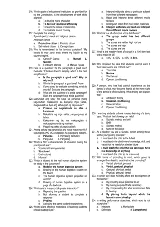 216. Which goals of educational institution, as provided for
by the Constitution, is the development of work skills
aligned?
a. To develop moral character
b. To develop vocational efficiency
c. To teach the duties of citizenship
d. To inculcate love of country
217. Complete this analogy:
Spanish period: moral and religious person.
American period: _______
a. Productive citizen c. Patriotic citizen
b. Self-reliant citizen d. Caring citizen
218. Who is remembered for his famous quotation? “My
loyalty to may party ends where my loyalty to my
country begins.”
a. Carlos P. Garcia c. Manuel L.
Quezon
b. Ferdinand Marcos d. Manuel Roxas
219. Here is a question: “Is the paragraph a good one?
Evaluate.” If broken down to simplify, which is the best
simplification?
a. Is the paragraph a good one? Why or
why not?
b. Why is the paragraph a good one? Prove
c. If you asked to evaluate something, what do
you do? Evaluate the paragraph
d. What are the qualities of a good paragraph?
Does the paragraph have these qualities?
220. Manunulat ang tatay mo kaya sa personal mong
kagustuhan makasunod sa kanyang mga yapak,
magsusulat ka. Ano ang kahulugan ng pagsusulat?
a. Proseso na nagsisimula sa idea o
karanasan
b. Makalikha ng mga salita, pangungusap at
talata
c. Kakayahan ng tao na makapagtala o
makapagimprenta ng malinaw
d. Pagpili ng paksa at pagsasaliksik
221. Anong bahagi ng pananalita ang nasa malaking titik?
Malungkot ANG MGA nagtapos na wala pang trabaho.
a. Pananda c. Pariralang pantukoy
b. Pang-ukol d. Pangatnig
222. Which is NOT a characteristic of education during the
pre-Spanish era?
a. Vocational training-oriented
b. Structured
c. Unstructured
d. Informal
223. Which is closest to the real human digestive system
for study in the classroom?
a. Model of the human digestive system
b. Drawing of the human digestive system on
the board
c. The human digestive system projected on
an OHP
d. Drawing of human digestive system on a
page of a textbook
224. Which one is in support of greater interaction?
a. Repeating the question
b. Not allowing a student to complete a
response
c. Probing
d. Selecting the same student respondents
225. Which is/are effective methods/s in teaching students
critical reading skills?
a. Interpret editorials about a particular subject
from three different newspapers
b. Read and interpret three different movie
reviews
c. Distinguish fiction from non-fiction materials
d. Interpret editorials and read and interpret
three different movie reviews
226. Which is true of a bimodal score distribution?
a. The group tested has two different
groups
b. The scores are neither high nor low
c. The scores are high
d. The scores are low
227. What is the mastery level of school in a 100 item test
with a mean of 55?
a. 42% b. 50% c. 45% d. 55%
228. Who stressed the idea that students cannot learn if
their basic needs are not first met?
a. Thorndike
b. Maslow
c. Wertheimer
d. Operant conditioning
229. A person, who has had painful experience as the
dentist’s office, may become fearful at the mere sight
of the dentist’s office building. What theory can explain
this?
a. Attribution theory
b. Classical conditioning
c. Generalization
d. Operant conditioning
230. I want my students to have mastery learning of a basic
topic. Which of the following can help?
a. Socratic method and drill
b. Drill
c. Socratic method
d. None of the above
231. As a teacher you are a skeptic. Which among these
will be your guiding principle?
a. I must teach the child to the fullest
b. I must teach the child every knowledge, skill, and
value that he needs for a better future
c. I must teach the child that we can never have
real knowledge of anything
d. I must teach the child so he is assured
232. With forms of prompting in mind, which group is
arranged from least to most instructive prompting?
a. Verbal, physical, gestural
b. Verbal, gestural, physical
c. Gestural, physical, verbal
d. Physical, gestural, verbal
233. In which way does heredity affect the development of
the learner?
a. By providing equal potential to all
b. By making acquired traits hereditary
c. By compensating for what environment fails
to develop
d. By placing limits beyond which the
learner cannot develop
234. In writing performance objectives, which word is not
acceptable?
a. Integrate c. Manipulate
b. Delineate d. Comprehend
 