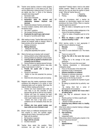 253. Teacher Jenny teaches a lesson in which students
must recognize that ¼ is the same as 0.25. They
use this relationship to determine that 0.15 and 0.20
are slightly less than ¼. Which of the following
concept/s is/are being taught?
a. Numeration skills
b. Place value of decimals
c. Numeration skills for decimal and
relationship between fractions and
decimals
d. Relationship between fractions and decimals
254. To nurture student’s creativity, which activity should
the teacher avoid?
a. Ask “what if” questions
b. Ask divergent thinking questions
c. Emphasize the need to give right answer
d. Be open to “out-of-this world” ideas
255. After reading an essay, Teacher Bebe wants to help
sharpen her students’ ability to interpret. Which of
these activities will be most appropriate?
a. Drawing conclusions
b. Making inferences
c. Getting the main idea
d. Listing facts separately from opinion
256. What is the best way to develop math concepts?
a. Solving problems using multiple approaches
b. Solving problems by looking for correct answer
c. Learning math as applied to situations such
as being a tool of science
d. Solving problems by applying learned formulas
257. Teacher Cita, an experienced teacher, does daily
review of past lessons in order to ________.
a. Provide her pupils with a sense of
continuity
b. Introduce a new lesson
c. Reflect on how she presented the previous
lesson
d. Determine who among her pupils are studying
258. Research says that mastery experiences increase
confidence and willingness to try similar or more
challenging tasks such as reading. What does this
imply for children reading performance?
a. Children who have mastered basic skills are
more likely to be less motivated to read
because they get fed up with too much reading
b. Children who have not mastered the basic
skills are more likely to be motivated to read in
order to gain mastery over basic skills
c. Children who have a high sense of self-
confidence are not necessarily those who can
read
d. Children who have gained mastery over
basic skills are more motivate to read
259. Bruner’s theory on intellectual development moves
from enactive to iconic and symbolic stages.
Applying Bruner’s theory, how would you teach?
a. Begin with the abstract
b. Be interactive in approach
c. Begin with the concrete
d. Do direct instruction
260. Teacher Nene asked this question: “What
conclusion can you draw based on your
observation?” Nobody raised a hand so she asked
another question: “Based on what you observe,
what can you now say about the reaction of plants
to light.” What did Teacher Nene do?
a. Redirecting c. Repeating
b. Probing d. Rephrasing
261. Under no circumstance shall a teacher be
prejudiced nor discriminatory against any learner
according to the Code of Ethics. When is a teacher
prejudice against any learner?
a. When he makes a nearsighted pupil sit at the
front
b. When he considers multiple intelligences in the
choice of his teaching strategies
c. When he makes a farsighted pupil sit at the
back
d. When he refuses a pupil with a slight
physical disability in class
262. Which learning activity is most appropriate if
teacher’s focus in attitudinal change?
a. Role play c. Exhibit
b. Field trip d. Game
263. The mode of a score distribution is 25. This means
that:
a. There is no score of 25
b. Twenty five (25) is the score that occurs
most
c. Twenty five is the average of the score
distribution
d. Twenty five is the score that occurs least
264. The following characterize a child-centered
kindergarten except:
a. Focus on the education of the whole child
b. Importance of play in development
c. Extreme orientation on academic
d. Emphasis on individual uniqueness
265. As a classroom manager, how can you exhibit
expert power on the first day of school?
a. By citing to my students the important of good
grades
b. By making my students feel my authority over
them
c. By making them feel a sense of
belongingness and acceptance
d. By making my students feel I know what I
am talking about
266. Which may help an adolescent discover his
identity?
a. Parents pushing in to follow a specific path
b. Relating to people
c. Decision to follow one path only
d. Exploring many different roles in a healthy
manner
267. Which terms refers to a teacher helping a colleague
grow professionally?
a. Technology transfer
b. Peer mentoring
c. Facilitating
d. Independent study
268. What primary criterion should guide a teacher in the
choice of instructional devices?
a. Novelty c.
Appropriateness
b. Cost d. Attractiveness
 