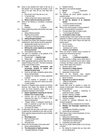 269. Some of your students don’t seem to like you as
their teacher. If you will regard the situation, on the
level of the ego, what will you most likely think
about?
a. Why should I care if they like me or not
b. To hell with them
c. What’s wrong have I done to deserve this?
d. What is it about me that they do not like?
270. Which of the following is considered a peripheral
device?
a. Printer c. CPU
b. Keyboard d. Monitor
271. Which questioning practice will promote more class
interaction?
a. Asking rhetorical question
b. Rejecting wrong answer
c. Focusing on convergent question
d. Asking divergent question
272. For grades to be (made) valid indicators of students’
achievements, which process should be observed?
a. Adopting letter grades such as A, B, C, D
b. Explaining the meaning of grades
c. Defining the course objectives as intended
learning outcomes
d. Giving objective type of test
273. The claim of a benefactor to the gratitude of his
protégé is an example of a (an):
a. Acquired right c. Imperfect right
b. Perfect right d. Alienable right
274. Which appropriate teaching practice flows from this
research finding on the brain: “The brain’s emotional
center is tied its ability to learn.”
a. Create a learning environment that
encourages students to explore their
feelings and ideas freely
b. Come up with highly competitive games where
winners will feel happily
c. Establish this discipline of being judgmental
in attitude
d. Tell the students to participate in class
activities or else they won’t receive plus points
in class recitation
275. Research on Piagetian tasks indicates that thinking
becomes more logical and abstract as children
reach the formal operations stage. What is an
educational implication of this finding?
a. Expect hypothetical reasoning for learners
between 12 to 15 years of age
b. Learners who are not capable of logical
reasoning from ages 8 to 11 behind in their
cognitive development
c. Engage children in analogical reasoning as
early as preschool to train them for higher
order thinking skills (HOTS)
d. Let children be children
276. A mathematics test was given to all Grade V pupils
to determine the contestants for the math quiz bee.
Which statistical measure should be used to identify
the top 15?
a. Percentage score
b. Mean percentage score
c. Quartile score
d. Percentile score
277. Which is the true foundation of the social order?
a. Strong, political leadership
b. The reciprocation of rights and duties
c. Equitable distribution of wealth
d. Obedient citizenry
278. With which is true authority equated?
a. Service c. Suppression
b. Power d. Coercion
279. The following are sound specific purposes of
questions except:
a. To stimulate learners to ask questions
b. To call the attention of an inattentive
student
c. To arouse interest and curiosity
d. To teach via student answers
280. What is not a sound purpose in making questions?
a. To remind students of a procedure
b. To probe deeper after an answer is given
c. To encourage self-reflection
d. To discipline a bully in class
281. A student passes a book report written but ornately
presented in a folder to make up for the poor quality
of the book content. Which Filipino trait does this
practice prove?
a. Art over science
b. Art over academic
c. Substance over “porma”
d. “Porma” over substance
282. Which one should a teacher avoid to produce an
environment conducive for learning?
a. Games c. Tests
b. Seat plan d. Individual competition
283. Between pursuing a college course where there is
no demand and a vocational course which is highly
in demand, the Filipino usually opts for the college
course. Which Filipino trait is shown?
a. Interest to obtain a skill
b. Penchant for a college diploma
c. Desire for entrepreneurship
d. Appreciation of manual labor
284. Which of the following does extreme
authoritarianism in the home reinforce in pupils?
a. Sense of initiative
b. Dependence on other for direction
c. Ability for self-direction
d. Creativity in work
285. Teacher Bart wants his students to master the
concept of social justice. Which series of activities
will be most effective?
a. Pre-teaching > posttest > re-teaching of
unlearned concept > posttest
b. Pre-test > teaching > posttest
c. Review > pretest > teaching > posttest
d. Teaching > posttest
286. To provide for individual differences how is
curriculum designed?
a. Minimum learning competencies are included
b. Realistic and meaningful experiences are
provided
c. Some degree of flexibility is provided
d. Social skills are emphasized
287. Which types of play is most characteristic of a four-
to six-year-old child?
a. Solitary and onlooker plays
b. Associative and cooperative plays
c. Associative and onlookers plays
d. Cooperative and solitary plays
288. How can you exhibit referent power on the first day
of school?
a. By making the students feel you know what
you are talking about
 