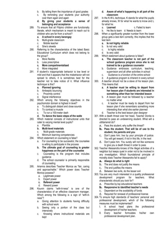 b. By telling them the importance of good grades
c. By reminding your students your authority
over them again and again
d. By giving your students a sense of
belonging and acceptance
289. To ensure that all Filipino children are functionally
literate, which mechanism is meant to reach out to
children who are far from a school?
a. A school in every barangay
b. Multi-grade classroom
c. Mobile teacher
d. Sine’s skwela
290. Referring to the characteristics of the latest Basic
Educational Curriculum which does not belong to
the group?
a. More flexible
b. Less prescriptive
c. More compartmentalized
d. More integrated
291. If student’s inappropriate behavior is low level or
mild and that it appears that the misbehavior will not
spread to others, it is sometimes best for the
teacher not to take notice of it. What influence
technique is this?
a. Planned ignoring
b. Antiseptic bouncing
c. Proximity control
d. Signal interference
292. Which among the following objectives in the
psychomotor domain is highest in level?
a. To distinguish distant and close sounds
b. To contract a muscle
c. To run a 100-meter dash
d. To dance the basic steps of the waltz
293. Which material consists of instructional units that
cater to varying mental level pupils?
a. Plantilia
b. Multi-level materials
c. Multi-grade materials
d. Minimum learning competencies
294. Which statement on counseling is false?
a. For counseling to be successful, the counselee
is willing to participate in the process
b. The ultimate goal of counseling is greater
happiness on the part of the counselee
c. Counseling is the program that includes
guidance
d. The school counselor is primarily responsible
of counseling
295. Arianna describes Teacher Monica as “fair, caring
and approachable.” Which power does Teacher
Monica possess?
a. Legitimate power
b. Expert power
c. Referent power
d. Reward power
296. Kounin claims “with-it-ness” is one of the
characteristics of an effective classroom manager.
Which among the following is a sign of “with-it-
ness”?
a. Giving attention to students having difficulty
with school work
b. Seeing only a portion of the class but
intensively
c. Knowing where instructional materials are
kept
d. Aware of what’s happening in all part of the
classroom
297. In the K-W-L technique, K stands for what the pupils
already knows, W for what he wants to know and L
for what he:
a. Learned c. Failed to learn
b. He like to learn d. Needs to learn
298. When a significantly greater number from the lower
group gets a test item correctly, this implies that the
test item:
a. Is not highly reliable
b. Is not very valid
c. Is highly reliable
d. Is very valid
299. Which statement about guidance is false?
a. The classroom teacher is not part of the
school guidance program since she is not
trained to be a guidance counselor
b. Guidance embraces curriculum, teaching,
supervision and all other activities in school
c. Guidance is a function of the entire school
d. A guidance program is inherent in every school
300. A teacher should not be a slave of his lesson plan.
This means that:
a. A teacher must be willing to depart from
her lesson plan if students are interested in
something other than her intended lesson
b. A lesson plan must be followed by a teacher
no matter what
c. A teacher must be ready to depart from her
lesson plan if she remembers something more
interesting than what she earlier planned
d. Teacher is the best lesson plan designer
301. With a death threat over her head, Teacher Donita is
directed to pass an undeserving student. What will a
utilitarianist do?
a. Pass the student, why suffer the threat?
b. Pass the student. That will be of use to the
student, his parents and you
c. Don’t pass him; live by your principle of justice.
You will get reward, if not in this life, in the next
d. Don’t pass him. You surely will not like someone
to give you a death threat in order to pass
302. Teacher Alessandra knows of the illegal activities of a
neighbor but keeps quiet in order not to be involved in
any investigation. Which foundational principle of
morality does Teacher Alessandra fail to apply?
a. Always do what is right
b. The end does not justify the means
c. The end justifies the means
d. Between two evils, do the lesser evil
303. You are very much interested in a quality professional
development program for teachers. What
characteristic should you look for?
a. Prescribe by top educational teachers
b. Responsive to identified teacher’s needs
c. Dependent on the availability of funds
d. Required for renewal of professional license
304. To ensure high standards of teachers’ personal and
professional development, which of the following
measures must be implemented?
I. A school head plans the professional
development of his/her teachers.
II. Every teacher formulates his/her own
professional development plan.
 