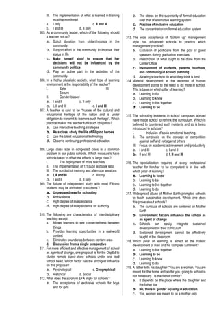 III. The implementation of what is learned in training
must be monitored.
a. I only c. II and III
b. I and III d. II only
305. As a community leader, which of the following should
a teacher not do?
a. Solicit donation from philanthropists in the
community
b. Support effort of the community to improve their
status in life
c. Make herself aloof to ensure that her
decisions will not be influenced by the
community politics
d. Play an active part in the activities of the
community
306. In a highly pluralistic society, what type of learning
environment is the responsibility of the teacher?
I. Safe III.
Secure
II. Gender-biased
a. I and II c. II only
b. I, II and III d. I and III
307. A teacher is said to be “trustee of the cultural and
educational heritage of the nation and is under
obligation to transmit to learners such heritage”. Which
practice makes the teacher fulfill such obligation?
a. Use interactive teaching strategies
b. As a class, study the life of Filipino heroes
c. Use the latest educational technology
d. Observe continuing professional education
308. Large class size in congested cities is a common
problem in our public schools. Which measure/s have
schools taken to offset the effects of large class?
I. The deployment of more teachers
II. The implementation of 1:1 pupil textbook ratio
III. The conduct of morning and afternoon sessions
a. I, II and III c. III only
b. I and II d. II only
309. The failure of independent study with most Filipino
students may be attributed to students’?
a. Unpreparedness for schooling
b. Ambivalence
c. High degree of independence
d. High degree of independence on authority
310. The following are characteristics of interdisciplinary
teaching except:
a. Allows learners to see connectedness between
things
b. Provides learning opportunities in a real-world
context
c. Eliminates boundaries between content area
d. Discussion from a single perspective
311. For more efficient and effective management of school
as agents of change, one proposal is for the DepEd to
cluster remote stand-alone schools under one lead
school head. Which factor has the strongest influence
on this proposal?
a. Psychological c. Geographical
b. Historical d. Social
312. What does the acronym EFA imply for schools?
a. The acceptance of exclusive schools for boys
and for girls
b. The stress on the superiority of formal education
over that of alternative learning system
c. Practice of inclusive education
d. The concentration on formal education system
313. The wide acceptance of “bottom up” management
style has influenced schools to practice which
management practice?
a. Exclusion of politicians from the pool of guest
speakers during graduation exercises
b. Prescription of what ought to be done from the
Center Office
c. Involvement of students, parents, teachers,
and community in school planning
d. Allowing schools to do what they think is best
314. Material development at the expense of human
development points to the need to do more in school.
This is base on which pillar of learning?
a. Learning to do
b. Learning to know
c. Learning to live together
d. Learning to be
315. The schooling incidents in school campuses abroad
have made school to rethink the curriculum. Which is
believed to counteract such incidents and so is being
introduced in schools?
I. Inclusion of socio-emotional teaching
II. The emphasis on the concept of competition
against self and not against others
III. Focus on academic achievement and productivity
a. I and III c. I and II
b. II and III d. I, II and III
316. The specialization requires of every professional
teacher for him/her to be competent is in line with
which pillar of learning?
a. Learning to know
b. Learning to be
c. Learning to live together
d. Learning to do
317. Widespread abuse of Mother Earth prompted schools
to teach sustainable development. Which one does
this prove about schools?
a. The curricula of schools are centered on Mother
Earth
b. Environment factors influence the school as
an agent of change
c. Schools can easily integrate sustained
development in their curriculum
d. Sustained development cannot be effectively
taught in the classroom
318. Which pillar of learning is aimed at the holistic
development of man and his complete fulfillment?
a. Learning to live together
b. Learning to be
c. Learning to know
d. Learning to do
319. A father tells his daughter “You are a woman. You are
meant for the home and so for you, going to school is
not necessary.” Is the father correct?
a. It depends on the place where the daughter and
the father live
b. No, there is gender equality in education
c. Yes, women are meant to be a mother only
 