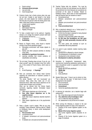 a. Social contract
b. Universal ethical principle
c. Law and order
d. Good boy/good girl
16. Cristina’s family had a family picture when she was
not yet born. Unable to see herself in the family
picture, she cried despite her mother’s explanation
that she was not yet born when the family picture was
taken. What does Cristina’s behavior show?
a. Limited social cognition
b. Egocentrism
c. Semi-logical reasoning
d. Rigidity of thought
17. To help a student learn to the optimum, Vygotsky
advises us to bridge the student’s present skill level
and the desired skill level by ______.
a. Challenging c. Inspiring
b. Scaffolding d. Motivating
18. Based on Piaget’s theory, what should a teacher
provide in the formal operational stage?
a. Stimulating environment with ample objects to
play with
b. Games and other physical activities to develop
motor skills
c. Activities for hypothesis formulation
d. Learning activities that involve problems of
classification and ordering
19. “Do not cheat. Cheating does not pay. If you do, you
cheat yourself” says the voiceless voice from within
you. In the context of Freud’s theory, which is/are at
work?
a. Id c. Ego
b. Id and Superego d. Superego
20. Here are comments from School Head Carmen
regarding her observations on teacher’s practice in
lesson planning:
The words “identify,” “tell” and “enumerate” are
overused. Many times they make use of non-
behavioral terms. Often their lesson objectives do not
include value formation and inculcation.
What can be inferred from the School Head’s
comments regarding teacher formulated lesson
objectives?
a. Often lesson objectives are in the low level
b. Very often lesson objectives are in the
cognitive domain
c. Quite often lesson objectives describe teacher’s
behavior
d. Often lesson objectives are in the psychomotor
domain
21. Sassi, a Grade I pupil is asked, “Why do you pray
everyday?” Sassi answered, “Mommy said so.” Based
on Kohlberg’s theory, in which moral development
stage is Sassi?
a. Pre-convention level
b. Conventional level
c. In between conventional and post-conventional
levels
d. In between pre- and post-conventional levels
22. Teacher Fatima tells her students: “You must be
honest at all times not only because you are afraid of
the punishment but more because you yourselves are
convinced of the value of honesty.” Based on
Kohlberg’s theory, which level of moral development
does the teacher want her students to reach?
a. Conventional level
b. Between conventional and post-conventional
levels
c. Between pre-conventional and post-conventional
levels
d. Post-conventional level
23. Why is babyhood referred to as a “critical period” in
personality development? Because:
a. At this time the baby is exposed to many physical
and psychological hazards
b. Changes in the personality pattern take place
c. At this time the foundations are laid upon
which the adult personality structure will be
built
d. The brain grows and develops at such an
accelerated rate during babyhood
24. It is good to give students creative learning tasks
because ______.
a. Development is affected by cultural changes
b. The development of individuals is unique
c. Development is the individual’s choice
d. Development is aided by stimulation
25. According to Havighurst’s development tasks,
reaching and maintaining satisfactory performance in
one’s occupational career is supposed to have been
attained during ____.
a. Middle age and Early adulthood
b. Middle age
c. Old age
d. Early adulthood
26. Student Deina says: “I have to go to school on time.
This is what the rule says.” In what level of moral
development is the student?
a. Pre-conventional
b. Post-conventional
c. Conventional
d. Cannot be specifically determined
27. In planning for instruction, can a teacher begin with
assessment?
a. No, it may discourage and scare the learners
b. Yes, determine entry knowledge or skill
c. Yes, to make the class pay attention
d. No, assessment is only at the end of a lesson
28. Which among the following is closest to the real
human digestive system for study in the classroom?
a. Drawing of the human digestive system on the
board
b. Model of the human digestive system
c. The human digestive system projected on an
OHP
d. Drawing of the human digestive system on a
page of a textbook
 