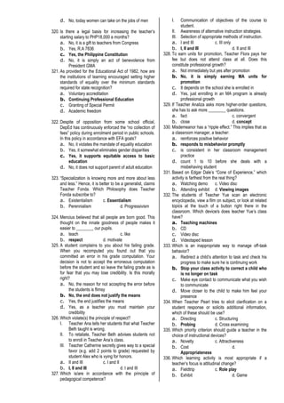 d. No, today women can take on the jobs of men
320. Is there a legal basis for increasing the teacher’s
starting salary to PHP18,000 a months?
a. No, it is a gift to teachers from Congress
b. Yes, R.A 7836
c. Yes, the Philippine Constitution
d. No, it is simply an act of benevolence from
President GMA
321. As provided for the Educational Act of 1982, how are
the institutions of learning encouraged setting higher
standards of equality over the minimum standards
required for state recognition?
a. Voluntary accreditation
b. Continuing Professional Education
c. Granting of Special Permit
d. Academic freedom
322. Despite of opposition from some school official,
DepEd has continuously enforced the “no collection of
fees” policy during enrolment period in public schools.
In this policy in accordance with EFA goals?
a. No, it violates the mandate of equality education
b. Yes, it somewhat eliminates gender disparities
c. Yes, it supports equitable access to basic
education
d. No, it does not support parent of adult education
323. “Specialization is knowing more and more about less
and less.” Hence, it is better to be a generalist, claims
Teacher Fonda. Which Philosophy does Teacher
Fonda subscribe to?
a. Existentialism c. Essentialism
b. Perennialism d. Progressivism
324. Mencius believed that all people are born good. This
thought on the innate goodness of people makes it
easier to ________ our pupils.
a. teach c. like
b. respect d. motivate
325. A student complains to you about his failing grade.
When you recomputed you found out that you
committed an error in his grade computation. Your
decision is not to accept the erroneous computation
before the student and so leave the failing grade as is
for fear that you may lose credibility. Is this morally
right?
a. No, the reason for not accepting the error before
the students is flimsy
b. No, the end does not justify the means
c. Yes, the end justifies the means
d. Yes, as a teacher you must maintain your
credibility
326. Which violate(s) the principle of respect?
I. Teacher Ana tells her students that what Teacher
Beth taught is wrong.
II. To retaliate, Teacher Beth advises students not
to enroll in Teacher Ana’s class.
III. Teacher Catherine secretly gives way to a special
favor (e.g. add 2 points to grade) requested by
student Alex who is vying for honors.
a. II and III c. I and II
b. I, II and III d. I and III
327. Which is/are in accordance with the principle of
pedagogical competence?
I. Communication of objectives of the course to
student.
II. Awareness of alternative instruction strategies.
III. Selection of appropriate methods of instruction.
a. I and III c. III only
b. I, II and III d. II and III
328. To earn units for promotion, Teacher Flora pays her
fee but does not attend class at all. Does this
constitute professional growth?
a. Not immediately but yes after promotion
b. No, it is simply earning MA units for
promotion
c. It depends on the school she is enrolled in
d. Yes, just enrolling in an MA program is already
professional growth
329. If Teacher Analiza asks more higher-order questions,
she has to ask more ________ questions.
a. fact c. convergent
b. close d. concept
330. Misdemeanor has a “ripple effect.” This implies that as
a classroom manager, a teacher:
a. reinforces positive behavior
b. responds to misbehavior promptly
c. is consistent in her classroom management
practice
d. count 1 to 10 before she deals with a
misbehaving student
331. Based on Edgar Dale’s “Cone of Experience,” which
activity is farthest from the real thing?
a. Watching demo c. Video disc
b. Attending exhibit d. Viewing images
332. The students of Teacher Yue scan an electronic
encyclopedia, view a film on subject, or look at related
topics at the touch of a button right there in the
classroom. Which device/s does teacher Yue’s class
have?
a. Teaching machines
b. CD
c. Video disc
d. Videotaped lesson
333. Which is an inappropriate way to manage off-task
behavior?
a. Redirect a child’s attention to task and check his
progress to make sure he is continuing work
b. Stop your class activity to correct a child who
is no longer on task
c. Make eye contact to communicate what you wish
to communicate
d. Move closer to the child to make him feel your
presence
334. When Teacher Pearl tries to elicit clarification on a
student response or solicits additional information,
which of these should be use?
a. Directing c. Structuring
b. Probing d. Cross examining
335. Which priority criterion should guide a teacher in the
choice of instructional devices?
a. Novelty c. Attractiveness
b. Cost d.
Appropriateness
336. Which learning activity is most appropriate if a
teacher’s focus is attitudinal change?
a. Fieldtrip c. Role play
b. Exhibit d. Game
 