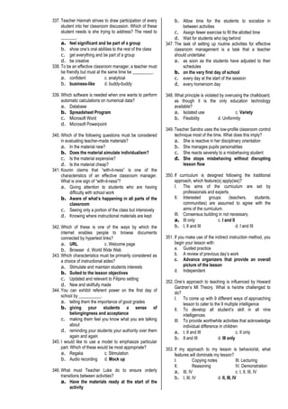 337. Teacher Hannah strives to draw participation of every
student into her classroom discussion. Which of these
student needs is she trying to address? The need to
_______.
a. feel significant and be part of a group
b. show one’s oral abilities to the rest of the class
c. get everything and be part of a group
d. be creative
338. To be an effective classroom manager, a teacher must
be friendly but must at the same time be _________.
a. confident c. analytical
b. business-like d. buddy-buddy
339. Which software is needed when one wants to perform
automatic calculations on numerical data?
a. Database
b. Spreadsheet Program
c. Microsoft Word
d. Microsoft Powerpoint
340. Which of the following questions must be considered
in evaluating teacher-made materials?
a. In the material new?
b. Does the material simulate individualism?
c. Is the material expensive?
d. Is the material cheap?
341. Kounin claims that “with-it-ness” is one of the
characteristics of an effective classroom manager.
What is one sign of “with-it-ness”?
a. Giving attention to students who are having
difficulty with school work
b. Aware of what’s happening in all parts of the
classroom
c. Seeing only a portion of the class but intensively
d. Knowing where instructional materials are kept
342. Which of these is one of the ways by which the
internet enables people to browse documents
connected by hypertext links?
a. URL c. Welcome page
b. Browser d. World Wide Web
343. Which characteristics must be primarily considered as
a choice of instructional aides?
a. Stimulate and maintain students interests
b. Suited to the lesson objectives
c. Updated and relevant to Filipino setting
d. New and skillfully made
344. You can exhibit referent power on the first day of
school by __________.
a. telling them the importance of good grades
b. giving your students a sense of
belongingness and acceptance
c. making them feel you know what you are talking
about
d. reminding your students your authority over them
again and again
345. I would like to use a model to emphasize particular
part. Which of these would be most appropriate?
a. Regalia c. Stimulation
b. Audio recording d. Mock up
346. What must Teacher Luke do to ensure orderly
transitions between activities?
a. Have the materials ready at the start of the
activity
b. Allow time for the students to socialize in
between activities
c. Assign fewer exercise to fill the allotted time
d. Wait for students who lag behind
347. The task of setting up routine activities for effective
classroom management is a task that a teacher
should undertake:
a. as soon as the students have adjusted to their
schedules
b. on the very first day of school
c. every day at the start of the session
d. every homeroom day
348. What principle is violated by overusing the chalkboard,
as though it is the only education technology
available?
a. Isolated use c. Variety
b. Flexibility d. Uniformity
349. Teacher Sandra uses the low-profile classroom control
technique most of the time. What does this imply?
a. She is reactive in her disciplinary orientation
b. She manages pupils personalities
c. She reacts severely to a misbehaving student
d. She stops misbehaving without disrupting
lesson flow
350. If curriculum is designed following the traditional
approach, which feature(s) apply(ies)?
I. The aims of the curriculum are set by
professionals and experts.
II. Interested groups (teachers, students,
communities) are assumed to agree with the
aims of the curriculum.
III. Consensus building in not necessary.
a. III only c. I and II
b. I, II and III d. I and III
351. If you make use of the indirect instruction method, you
begin your lesson with:
a. Guided practice
b. A review of previous day’s work
c. Advance organizers that provide an overall
picture of the lesson
d. Independent
352. One’s approach to teaching is influenced by Howard
Gardner’s MI Theory. What is he/she challenged to
do?
I. To come up with 9 different ways of approaching
lesson to cater to the 9 multiple intelligence
II. To develop all student’s skill in all nine
intelligences
III. To provide worthwhile activities that acknowledge
individual difference in children
a. I, II and III c. II only
b. II and III d. III only
353. If my approach to my lesson is behaviorist, what
features will dominate my lesson?
I. Copying notes III. Lecturing
II. Reasoning IV. Demonstration
a. III, IV c. I, II, III, IV
b. I, III, IV d. II, III, IV
 
