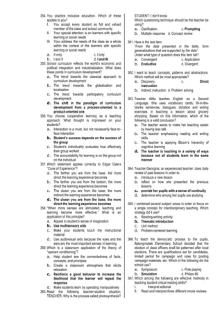 354. You practice inclusive education. Which of these
applies to you?
I. You accept every student as full and valued
member of the class and school community
II. Your special attention is on learners with specific
learning or social needs
III. Your address the needs of the class as a whole
within the context of the learners with specific
learning or social needs
a. II only c. I only
b. I and II d. I and III
355. School curriculum reflects the world’s economic and
political integration and industrialization. What does
these points in curriculum development?
a. The trend towards the classical approach to
curriculum development
b. The trend towards the globalization and
localization
c. The trend towards participatory curriculum
development
d. The shift in the paradigm of curriculum
development from a process-oriented to a
product-oriented one
356. You choose cooperative learning as a teaching
approach. What thought is impressed on your
students?
a. Interaction is a must, but not necessarily face to-
face interaction
b. Student’s success depends on the success of
the group
c. Student’s individuality evaluates how effectively
their group worked
d. The accountability for learning is on the group not
on the individual
357. Which statement applies correctly to Edgar Dale’s
“Cone of Experience”?
a. The farther you are from the base, the more
direct the learning experience becomes
b. The farther you are from the bottom, the more
direct the learning experience becomes
c. The closer you are from the base, the more
indirect the learning experience becomes
d. The closer you are from the base, the more
direct the learning experience becomes
358. “When more senses are stimulated, teaching and
learning become more effective.” What is an
application of this principle?
a. Appeal to student’s sense of imagination
b. Use multisensory aids
c. Make your students touch the instructional
material
d. Use audiovisual aids because the eyes and the
ears are the most important senses in learning
359. Which is a classroom application of the theory of
“operant conditioning”?
a. Help student see the connectedness of facts,
concepts, and principles
b. Create a classroom atmosphere that elicits
relaxation
c. Reinforce a good behavior to increase the
likelihood that the learner will repeat the
response
d. Make students learn by operating manipulatively
360. Read the following teacher-student situation.
TEACHER: Why is the process called photosynthesis?
STUDENT: I don’t know.
Which questioning technique should be the teacher be
using?
a. Clarification c. Prompting
b. Multiple response d. Concept review
361. Here is the test item.
“From the data presented in the table, form
generalizations that are supported by the data”.
Under what type of question does this item fall?
a. Convergent c. Application
b. Evaluative d. Divergent
362. I want to teach concepts, patterns and abstractions.
Which method will be most appropriate?
a. Discovery c. Direct
instruction
b. Indirect instruction d. Problem solving
363. Teacher Atilla teaches English as a Second
Language. She uses vocabulary cards, fill-in-the-
blanks sentences, dialogues, dictation and writing
exercises in teaching a lesson about grocery
shopping. Based on this information, which of the
following is a valid conclusion?
a. The teacher wants to make her teaching easier
by having less talk
b. The teacher emphasizing reading and writing
skills
c. The teacher is applying Bloom’s hierarchy of
cognitive learning
d. The teacher is teaching in a variety of ways
because not all students learn in the same
manner
364. Teacher Georgina, an experienced teacher, does daily
review of past lessons in order to:
a. introduce a new lesson
b. reflect on how she presented the previous
lessons
c. provide her pupils with a sense of continuity
d. determine who among her pupils are studying
365. I combined several subject areas in order to focus on
a single concept for interdisciplinary teaching. Which
strategy did I use?
a. Reading-writing activity
b. Thematic introduction
c. Unit method
d. Problem-centered learning
366. To teach the democratic process to the pupils,
Batongmalaki Elementary School decided that the
election of class officers shall be patterned after local
elections. There are qualifications set for candidates,
limited period for campaign and rules for posting
campaign materials, etc. Which of the following did the
school use?
a. Symposium c. Pole playing
b. Simulation d. Philips 66
367. Which among the following are effective methods in
teaching student critical reading skills?
I. Interpret editorial
II. Read and interpret three different movie reviews
 