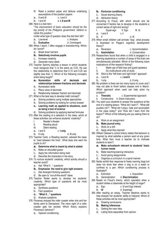 III. Read a position paper and deduce underlying
assumptions of the position papers
a. II and III c. I and II
b. I and III d. I, II and III
368. Here is a test item:
“The improvement of basic education should be the
top priority of the Philippine government. Defend or
refute this position.”
Under what type of question does this test item fall?
a. Low-level c. Analysis
b. Evaluative d. Convergent
369. When I teach, I often engage in brainstorming. Which
do I avoid?
a. Break down barriers
b. Selectively involves pupils
c. Increase creativity
d. Generate many ideas
370. Teacher Sammy teaches a lesson in which students
must recognize that ¼ is the same as 0.25. He use
this relationship to determine that 0.15 and 0.20 are
slightly less than ¼. Which of the following concept/s
is/are being taught?
a. Numeration skills of decimals and
relationships between fractions and decimals
b. Numeration skills
c. Place value of decimals
d. Relationship between fraction and decimals
371. What is the best way to develop math concept?
a. Solving problems using multiple approaches
b. Solving problems by looking for correct answer
c. Learning math as applied to situations, such
as being a tool of science
d. Solving problems by applying learned formulas
372. After the reading of a selection in the class, which of
these activities can enhance students’ creativity?
I. Reader’s theater
II. Reading aloud
III. Silent reading
a. I and II c. I only
b. II only d. III only
373. Teacher Carlo, a Reading teacher, advised the class
to “read between the lines”. What does she want his
pupils to do?
a. Determine what is meant by what is stated
b. Make an educated guess
c. Apply the information being read
d. Describe the characters in the story
374. To nurture students’ creativity, which activity should a
teacher avoid?
a. Ask “What if…” questions
b. Emphasize the need to give right answers
c. Ask divergent thinking questions
d. Be open to “out-of-this-world” ideas
375. Teacher Rodel wants to develop his students’
creativity. Which type of questions will be most
appropriate?
a. Synthesis questions
b. Fact questions
c. “What if…” questions
d. Analysis questions
376. Floramay enjoyed the roller coaster when she and her
family went to Disneyland. The mere sight of a roller
coaster gets her excited. Which theory explains
Floramay’s behavior?
a. Operant conditioning
b. Pavlovian conditioning
c. Social learning theory
d. Attribution theory
377. According to Freud, with which should one be
concerned if he/she has to develop in the students a
correct sense of right and wrong?
I. Super-ego II. Ego III. Id
a. I and II c. I
b. II d. III
378. When small children call animals “dog”, what process
is illustrated on Piaget’s cognitive development
theory?
a. Reversion c. Accommodation
b. Assimilation d. Conservation
379. Researchers found that when a child is engaged in a
learning experience a number of areas of the brain are
simultaneously activated. Which of the following is/are
implication/s of this research finding?
I. Make use of field trips and guest speakers
II. Do multicultural units of study
III. Stick to the “left brain and right brain” approach
a. I and III c. I and II
b. I only d. II only
380. My problem is there are too many topics to cover and I
may not able to finish before classes end in March.
Which approach when used can help solve my
problem?
a. Thematic c. Experimental approach
b. Constructive d. Direct instruction
381. You want your students to answer the questions at the
end of a reading lesson. “What did I learn?”, “What still
puzzles me?”, “What did I enjoy, hate and accomplish
in the class today?” and “How did I learn from the
lesson?”.Which of the following are you asking them to
do?
a. Work on an assignment
b. Make journal entry
c. Work on a drill
d. Apply what they learned
382. William Glasser’s control theory states that behavior is
inspired by what satisfies a person want at any given
time. What then must a teacher do to motivate
students to learn?
a. Make schoolwork relevant to students’ basic
human needs
b. Make teaching-leaning interactive
c. Avoid giving assignments
d. Organize a curriculum in a spiral manner
383. Nadia exhibit fear response to freely roaming dogs but
does not show fear when a dog is on a leash or
confined to a pen. Which conditioning process is
illustrated?
a. Extinction c. Acquisition
b. Generalization d. Discrimination
384. Based on Freud’s theory, which operate/s when a
student strikes a classmate at the height of anger?
a. Ego c. Id and Ego interact
b. Id d. Superego
385. After reading an essay. Teacher Beatrice wants to
help sharpen her students’ ability to interpret. Which of
these activities will be most appropriate?
a. Drawing conclusions
b. Making inferences
c. Getting the main idea
d. Listing facts separately from opinion
 