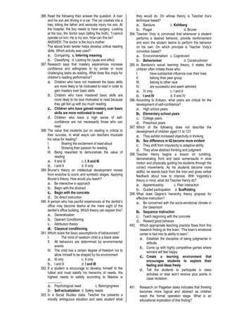 386. Read the following then answer the question. A man
and his son are driving in a car. The car crashes into a
tree, killing the father and seriously injury his son. At
the hospital, the boy needs to have surgery. Looking
at the boy, the doctor says (telling the truth), “I cannot
operate on him. He is my son. How can this be?
ANSWER: The doctor is the boy’s mother.
The above brain twister helps develop critical reading
skills. Which activity was used?
a. Comparing c. Inferring meaning
b. Classifying d. Looking for cause and effect
387. Research says that mastery experiences increase
confidence and willingness to try similar or more
challenging tasks as reading. What does this imply for
children’s reading performance?
a. Children who have not mastered the basic skills
are more likely to be motivated to read in order to
gain mastery over basic skills
b. Children who have mastered basic skills are
more likely to be less motivated to read because
they get fed up with too much reading
c. Children who have gained mastery over basic
skills are more motivated to read
d. Children who have a high sense of self-
confidence are not necessarily those who can
read
388. The value that students put on reading is critical to
their success. In what way/s can teachers inculcate
his value for reading?
I. Sharing the excitement of read-aloud
II. Showing their passion for reading
III. Being rewarded to demonstrate the value of
reading
a. II and III c. I, II and III
b. I and II d. II only
389. Bruner’s theory on intellectual development moves
from enactive to iconic and symbolic stages. Applying
Bruner’s theory. How would you teach?
a. Be interactive in approach
b. Begin with the abstract
c. Begin with the concrete
d. Do direct instruction
390. A person who has painful experiences at the dentist’s
office may become fearful at the mere sight of the
dentist’s office building. Which theory can explain this?
a. Generalization
b. Operant Conditioning
c. Attribution theory
d. Classical conditioning
391. Which is/are the basic assumption/s of behaviorists?
I. The mind of newborn child is a blank state
II. All behaviors are determined by environmental
events
III. The child has a certain degree of freedom not to
allow himself to be shaped by his environment
a. III only c. II only
b. I and II d. I and III
392. If a student is encourage to develop himself to the
fullest and must satisfy his hierarchy of needs, the
highest needs to satisfy according to Maslow is
________.
a. Psychological need c. Belongingness
b. Self-actualization d. Safety needs
393. In a Social Studies class. Teacher Ina presents a
morally ambiguous situation and asks student what
they would do. On whose theory is Teacher Ina’s
technique based?
a. Bandura c. Kohlberg
b. Piaget d. Bruner
394. Teacher Violy is convinced that whenever a student
performs a desired behavior, provide reinforcement
and soon the student learns to perform the behavior
on his own. On which principle is Teacher Violy’s
conviction based?
a. Environmentalism c. Cognitivism
b. Behaviorism d. Constructivism
395. In Bandura’s social learning theory, it states that
children often imitate those who:
I. have substantial influence over their lives
II. belong their peer group
III. belong to other race
IV. are successful and seem admired
a. IV only c. I and II
b. I and IV d. II and IV
396. According to Erikson, what years are critical for the
development of self-confidence?
a. High school years
b. Elementary school years
c. College years
d. Preschool years
397. Which of the following does not describe the
development of children aged 11 to 13?
a. They exhibit increased objectivity in thinking
b. Sex difference in IQ become more evident
c. They shift from impulsivity to adaptive ability
d. They show abstract thinking and judgment
398. Teacher Henry begins a lesson on tumbling,
demonstrating front and back somersaults in slow
motion and physically guiding his students through the
correct movements. As his students become more
skillful, he stands back from the man and gives verbal
feedback about how to improve. With Vygotsky’s
theory in mind, what did Teacher Henry do?
a. Apprenticeship c. Peer interaction
b. Guided participation d. Scaffolding
399. What does Gagne’s hierarchy theory propose for
effective instruction?
a. Be concerned with the socio-emotional climate in
the classroom
b. Sequence instruction
c. Teach beginning with the concrete
d. Reward good behavior
400. Which appropriate teaching practice flows from this
research finding on the brain: “The brain’s emotional
center is tied into its ability to learn”.
a. Establish the discipline of being judgmental in
attitude
b. Come up with highly competitive games where
winners will feel happy
c. Create a learning environment that
encourages students to explore their
feeling and ideas freely
d. Tell the students to participate in class
activities or else won’t receive plus points in
class recitation
401. Research on Piagetian tasks indicates that thinking
becomes more logical and abstract as children
reach the formal operation stage. What is an
educational implication of this finding?
 