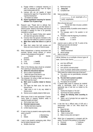 a. Engage children in analogical reasoning as
early as preschool to train them for higher
order thinking skills (HOTS)
b. Learners who are not capable of logical
reasoning from ages 8 to 11 lag behind in their
cognitive development
c. Let children be children
d. Expect hypothetical reasoning for learners
between 12 to 15 years of age
402. Research says: “People tend to attribute their
successes to internal causes and their failures to
external causes.” Based on this finding, what should
be taught to students for them to be genuinely
motivated to succeed?
a. Tell them the research finding when applied
will make them genuinely motivated
b. Convince them that genuine motivation is the
only factor that matters for a person to succeed
c. Make them realize that failure is a part of
life
d. Make them realize that both success and
failure are more a function of internal causes
403. Which characterize/s a learning environment that
promotes fairness among learners of various
cultures, family background and gender?
I. Inclusive III. Gender-
sensitive
II. Exclusive
a. I only c. I and III
b. III only d. II and III
404. Which of the following steps should be completed
first in planning an achievement test?
a. Define the instructional objective
b. Set up a table of specialization
c. Select the types of test items to use
d. Decide on the length of the test
405. The computed r for scores in Math and Science is
0.92. What does this mean?
a. Math score is positive related to Science
score
b. The higher the Math score, the lower the
Science score
c. Math score is not in any way related to
Science score
d. Science score is slightly related to Math score
406. Which types of test is most appropriate if Teacher
Yanny wants to measure student’s ability to
organize thoughts and ideas?
a. Short answer type of test
b. Extended response essay
c. Modified alternative response
d. Limited response essay
407. If I want to hone my student’s meta-cognitive ability,
which is most fit?
a. Drill c. Brainstorming
b. Debate d. Journaling
408. I want to test student’s synthesizing skills. Which
has the highest diagnostic value?
a. Multiple choice test
b. Performance test
c. Essay test
d. Completion test
409. Here is a test item:
Why is this test item poor?
I. The test item does not pose a problem
to the examinee
II. There are variety of possible correct answer to
this item
III. The language used in the question is not
precise
IV. The blank is near the beginning of a sentence
a. I and III c. I and IV
b. II and IV d. I and II
410. Joanne’s score is within x±1 SD. To which of the
following groups does she belong?
a. Below average
b. Average
c. Needs Improvement
d. Above average
411. Here is a test item:
What makes the multiple choice type of test poor?
a. The options are not grammatically connected
to the stem
b. The stem fails to present a problem
c. There are grammatical clues
d. The options are not parallel
412. If Teacher Betty wants to measure her students’
ability to discriminate, which of these is an
appropriate type of test item as implied by the
direction?
a. “Outline the Chapter on The Cell.”
b. “Summarize the lesson yesterday.”
c. “Group the following items according to
shape.”
d. “State a set of principle that can explain the
following events.”
413. A test item has a difficult index of 0.89 and a
discrimination index of 0.44. What should the
teacher do?
a. Reject the item
b. Revise the item
c. Make it a bonus item
d. Make it a bonus item and reject it
414. Which form of assessment is consistent with the
saying “The proof of the pudding is in the eating.”
a. Contrived c. Traditional
b. Authentic d. Indirect
_________ is an example of a
leafy vegetable.
What follows is a multiple choice type of
test. Some test items _________.
a. are too difficult
b. are objective
c. are poorly constructed
d. have multiple defensible answers
 