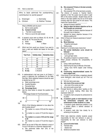 415. Here is a test item:
What is WRONG with this item?
a. Item is overly specific
b. Content is trivial
c. Test item is option-based
d. There is a cue to the right answer
416. A student’s score were as follows: 82, 83, 84, 86,
88, 84, 83, 85. The score 84 is the:
a. Mode c. Median
b. Average d. Mean
417. Which text form would you choose if you want to
have a valid and reliable test based on the table
below?
Test Form Validity Index Reliability Index
A .47 .68
B .87 .57
C .20 .86
D .40 .41
E .63 .07
a. A only c. A and D
b. B only d. B and E
418. A mathematician’s test was given to all Grade V
pupils to determine the contestants for the Math
Quiz Bee. Which statistical measure should be used
to identify the top 15?
a. Mean percentage score
b. Quartile Deviation
c. Percentile Rank
d. Percentage Score
419. Use the inbox below to answer the question that
follows:
Percentage Grades for Final Examination
40 70 80 90
100
Which of the following statement is true about the
plot of grades above?
a. The median is a score of 80 and the range is
60
b. The median is a score of 70 and the range is
60
c. The median is a score of 80 and the range
is 20
d. The median is a score of 70 and the range is
20
420. Which can be said of Nina who obtained a score of
75 out of 100 items in a Grammar objective test?
a. She performed better than 25% of her
classmates
b. She answered 75 items in the test correctly
c. Her rating is 75
d. She answered 75% of the test items correctly
421. The criterion of success in Teacher Butch’s
objective is that “the pupils must be able to spell
90% of the words correctly”. Student Dave and 24
others in the class spelled only 40 out of 50 words
correctly while the rest scored 45 and above. This
means that Teacher Butch _____________.
a. attained his lesson objective
b. failed to attain his lesson objective as far as
the 25 pupils are concerned
c. did not attain his lesson objective because of
the pupils’ lack of attention
d. attained his lesson objective because of his
effective spelling drill
422. Which of these can measure awareness of values?
a. Sociogram
b. Moral dilemmas
c. Projective techniques
d. Rating scales
423. Marking on a normative basis means that:
a. the normal distribution curve should be
followed
b. some should fall
c. some get high marks
d. the grading is based on a present criteria
424. Which process enhances the comparability of
grades?
a. Using a table specifications
b. Determining the level of difficulty of the tests
c. Giving more HOTS (higher order thinking
skills)
d. Constructing departmentalized exams for
each subject area.
425. If the scores of your test follow a negatively skewed
score distribution, what should you do? Find out
__________?
a. why your items were easy
b. why most of the scores are high
c. why most of the scores are low
d. why some pupils scored high
426. Principal Gemma is talking about “grading on the
curve” in a faculty meeting. What does this
expression refers to?
a. A student’s mark compares his achievement to
his effort
b. A student’s grade or mark depends on how
his achievement compares with the
achievement of other students in a class
c. A student’s grade determines whether or not
a student attains a defined standard of
achievement
d. A student’s mark tells how closely he is
achieving to his potential
427. Which tests determine whether students accept
responsibility for their own behavior or pass on
responsibility for their own behavior to other
people?
a. Locus-of-control tests
b. Thematic tests
c. Stylistic test
d. Sentence-completion tests
Who is best admired for outstanding
contribution to world peace?
a. Kissinger c. Kennedy
b. Clinton d. Mother Teresa
 
