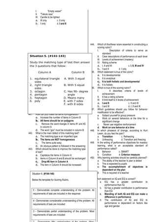 I. “Empty vesse!”
II. “Tabula rasa”
III. Candle to be lighted
a. III only c. II only
b. I only d. I and II
441. How can you make the items homogeneous?
a. Increase the number of items in Column B
b. All items should be on polygons
c. Remove the word triangle in items #1 and #2
in column A
d. The word “gon” must be included in column B
442. What is the main defect of this matching test?
a. The matching type is an imperfect type
b. The items are NOT homogeneous
c. The items quite easy
d. An obvious pattern is followed in the answering
443. Which should be done to improve the matching type
of test?
a. Capitalize the items in Column A
b. Items in Column A and B should be exchanged
c. Drop #6 item in Column A
d. The item in Column A should be increased
444. Which of this/these is/are essential in constructing a
scoring rubric?
I. Description of criteria to serve as
standard
II. Clear descriptions of performance at each level
III. Levels of achievement (mastery)
IV. Rating scheme
a. I, II and III c. I, II, III and IV
b. I and II d. I only
445. Which statement is true of the rubric?
a. It is developmental
b. It is analytical
c. It is both holistic and developmental
d. It is holistic
446. Which is true of the scoring rubric?
I. It describes criteria of levels of
achievement
II. It has a rating scheme
III. It limit itself to 4 levels of achievement
a. I and II c. II and III
b. I and III d. I, II and III
447. Which guidelines should you follow for behavior
modification to be effective?
a. Subject yourself to group pressure
b. Work on several behaviors at the time for a
significant change
c. Never use negative reinforcement
d. Work on one behavior at a time
448. In which phases/s of change, according to Kurt
Lewin, do you feel the pain?
a. Transition c. Refreezing
b. Unfreezing d. Transition and freezing
449. In the writing of performance objectives for mastery
learning, what is an acceptable standard of
performance called?
a. Behavior c. SMART
b. Condition d. Criterion measure
450. Why learning activities should be carefully planned?
a. The ability of the teacher to plan is tested
b. This is expected by pupils
c. The accomplishment of objectives is
dependent on the plan
d. This is required of a teacher
451. Which statement on IQ and EQ is correct?
a. EQ has a greater contribution to
performance than IQ
b. IQ has a greater contribution to performance
than EQ
c. Blending of both IQ and EQ can make a
difference in performance
d. The contribution of IQ and EQ to
performance is dependent on factors like
age and gender
Situation 5. (#141-143)
Study the matching type of test then answer
the 3 questions that follow:
Column A Column B
1. equilateral triangle A. With 3 equal
sides
2. right triangle B. With 5 equal
sides
3. octagon C. Has 90- degree
4. pentagon angle
5. heptagon D. Means many
6. poly E. with 7 sides
F. with 8 sides
Situation 6. (#144-146)
Below the template for Scoring Rubric.
5 - Demonstrate complete understanding of the problem. All
requirements of task are included in the response
4 - Demonstrate considerable understanding of the problem. All
requirements of task are included
3 - Demonstrate partial understanding of the problem. Most
requirements of task are included
 