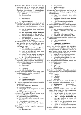 452. Teacher Nikko helped his students recall that
stalagmites grow on the “ground” while stalactites
grow on the “ceiling” of a cave by associating “G” in
stalaGmites with ground and “C” in stalaCtites with
ceiling. What did Teacher Nikko make use of it?
a. Visual aid
b. Mnemonic device
c. Audio-visual aid
d. Meaning-maker device
453. “Makabayan” as a subject in the re-structured Basic
Education Curriculum is the “laboratory for life.” What
does this mean? It is in this subject where the learner
____________.
a. Will be taught the Filipino strengths and
weaknesses
b. Will demonstrate practical knowledge
and skills gained in the other subjects
c. Will be taught the true concept of being
“pagkamakabayan”
d. The biographies of heroes who are
“makabayan” will be taught
454. In the faculty room everyone is talking about a teacher
who is torturing for a fee from her own pupil who is
vying for honors. What is the professional thing for the
other teachers to do?
a. Talk to the parents of the tutee. Tell them
what teachers doing is unprofessional
b. Leave her alone, she might accuse you of
meddling in her personal life
c. Correct her and remind her torturing
one’s own pupil for a fee is unethical
d. As a group, report her to the principal
455. When Teacher Demi presents a set of data then asks
the students to enter a conclusion, generalization or a
pattern of relationship which method does she use?
a. Process approach
b. Type method
c. Unit method
d. Inductive inquiry method
456. Which individualized teaching method makes use of
workbooks, teaching machines or computers?
a. Project method
b. Unit method
c. Programmed instruction
d. Inductive inquiry method
457. I want to elicit more student responses. Which one
should I avoid?
a. Creating an evaluative atmosphere
b. Using covert responses
c. Prompting to covert wrong answers to correct
ones
d. Giving non-threatening comments
458. For practice to be effective, which guideline should
bear in mind? Practice should _______.
a. Be done in an evaluative atmosphere
b. Be arranged to allow students to receive
feedback
c. Take place over a long period of time
d. Be difficult enough for students to remember and
learn
459. Which of the following is a practice in progressive
education?
a. Open classroom
b. Study of classics
c. Academic orientation
d. Cognitive education
460. The workers’ rights to form unions or to strike can be
suppressed in times of national emergency. On what
norm is this based?
a. Higher law, inalienable rights before
alienable
b. Wider social order, the society before the
individual
c. Clearer title, the certain before the title
d. Nobler person, God before man
461. Which skills should be taught if Teacher Joey wants to
equip his students with the skill to organize information
gathered?
a. Note-taking, outlining, using the library
b. Outlining, summarizing, using the card
catalogue
c. Note-taking, outlining, summarizing
d. Summarizing, note taking using the library
462. Annual medical checkup required of teachers is done
in the interest of:
a. Filipino medical doctors
b. Parents
c. The state and of every teacher
d. School administration
463. In a study conducted, the pupils were asked which
nationality they preferred if given a choice. Majority of
the pupils wanted to be an American. In this case, in
which obligation relative to the state are schools
seemed to be failing? In their obligation to:
a. Respect for all duly constituted authorities
b. Instill allegiance to the Constitution
c. Promote obedience to the laws of the state
d. Promote national pride
464. To be an effective classroom manager, teachers must
be friendly but at the same time be:
a. Buddy-buddy
b. Rigid
c. Business-like
d. Highly demanding
465. Which of the following field of Social Sciences below is
more connected with the study of social traditions and
cultures?
a. Theology
b. Psychology
c. Sociology
d. Anthropology
466. When an individual or group adapts the culture of
others, practice them and become habitual, this is:
a. Culture change c. Culture shock
b. Culture lag d. Culture
difference
467. Which appropriate teaching practice flows this
research finding on the brain: “The brain’s emotional
center is tied into its ability to learn.”
a. Tell the students to participate in class
activities or else won’t receive plus points
b. Create a learning environment that
encourages students to explore their
feelings and ideas
c. Come up with highly competitive games
where winners will feel happy
d. Establish the disciple of being judgmental in
attitude
468. Which statement holds true to grades? Grades
_________.
 