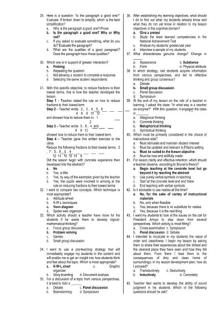29. Here is a question: “Is the paragraph a good one?”
Evaluate. If broken down to simplify, which is the best
simplification?
a. Why is the paragraph a good one? Prove
b. Is the paragraph a good one? Why or Why
not?
c. If you asked to evaluate something, what do you
do? Evaluate the paragraph?
d. What are the qualities of a good paragraph?
Does the paragraph have these qualities?
30. Which one is in support of greater interaction?
a. Probing
b. Repeating the question
c. Not allowing a student to complete a response
d. Selecting the same student respondents
31. With this specific objective, to reduce fractions to their
lowest terms, this is how the teacher developed the
lesson.
Step 1 – Teacher stated the rule on how to reduce
fractions to their lowest term
Step 2 – Teacher wrote 2 , 3 , 4 , 5 , 6
4 6 8 10 12
and showed how to reduce them to 1
2
Step 3 – Teacher wrote 3 , 6 , 4 and
9 9 12
showed how to reduce them to their lowest term.
Step 4 – Teacher gave this written exercise to the
class.
Reduce the following fractions to their lowest terms: 3
, 7 , 5 , 8 , 5 , 4
12 14 10 16 15 6
Did the lesson begin with concrete experience then
developed into the abstract?
a. No
b. Yes, a little
c. Yes, by way of the examples given by the teacher
d. Yes, the pupils were involved in arriving at the
rule on reducing fractions to their lowest terms
32. I want to compare two concepts. Which technique is
most appropriate?
a. Attribute wheel
b. K-W-L techniques
c. Venn diagram
d. Spider web organizer
33. Which activity should a teacher have more for his
students if he wants them to develop logical-
mathematical thinking?
a. Focus group discussion
b. Problem solving
c. Games
d. Small group discussion
34. I want to use a pre-teaching strategy that will
immediately engage my students in the content and
will enable me to get an insight into how students think
and feel about the topic. Which is most appropriate?
a. K-W-L chart c. Graphic
organizer
b. Story boarding d. Document analysis
35. For a discussion of a topic from various perspectives,
it is best to hold a ______.
a. Debate c. Panel discussion
b. Brainstorming d. Symposium
36. After establishing my learning objectives, what should
I do to find out what my students already know and
what they do not yet know in relation to my lesson
objectives in the cognitive domain?
a. Give a pretest
b. Study the least learned competencies in the
National Achievement Test
c. Analyze my students’ grades last year
d. Interview a sample of my students
37. What characterizes genuine change? Change in
_____.
a. Appearance c. Substance
b. Form d. Physical attribute
38. In which strategy, can students acquire information
from various perspectives, and led to reflective
thinking and group consensus?
a. Debate
b. Small group discussion
c. Panel discussion
d. Symposium
39. At the end of my lesson on the role of a teacher in
learning, I asked the class: “In what way is a teacher
an enzyme?” With this question, it engaged the class
in _______.
a. Allegorical thinking
b. Concrete thinking
c. Metaphorical thinking
d. Symbolical thinking
40. Which must be primarily considered in the choice of
instructional aide?
a. Must stimulate and maintain student interest
b. Must be updated and relevant to Filipino setting
c. Must be suited to the lesson objective
d. Must be new and skillfully made
41. For lesson clarity and effective retention, which should
a teacher observe, according to Bruner’s theory?
a. Begin teaching at the concrete level but go
beyond it by reaching the abstract
b. Use purely verbal symbols in teaching
c. Start at the concrete level and end there
d. End teaching with verbal symbols
42. Is it advisable to use realias all the time?
a. No, for the sake of variety of instructional
materials
b. No, only when feasible
c. Yes, because there is no substitute for realias
d. Yes, because it is the real thing
43. I want my students to look at the issues on the call for
President Arroyo to step down from several
perspectives. Which activity is most fitting?
a. Cross examination c. Symposium
b. Panel discussion d. Debate
44. I intended to inculcate in my students the value of
order and cleanliness. I begin my lesson by asking
them to share their experiences about the dirtiest and
the cleanest place they have seen and how they felt
about them. From there I lead them to the
consequences of dirty and clean home of
surroundings. In my lesson development plan, how do
I proceed?
a. Transductively c. Deductively
b. Inductively d. Concretely
45. Teacher Neri wants to develop the ability of sound
judgment in his students. Which of the following
questions should he ask?
 