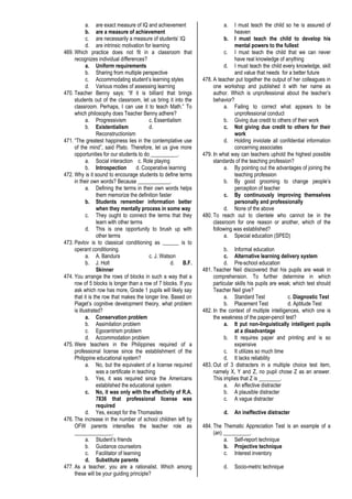 a. are exact measure of IQ and achievement
b. are a measure of achievement
c. are necessarily a measure of students’ IQ
d. are intrinsic motivation for learning
469. Which practice does not fit in a classroom that
recognizes individual differences?
a. Uniform requirements
b. Sharing from multiple perspective
c. Accommodating student’s learning styles
d. Various modes of assessing learning
470. Teacher Benny says: “If it is billiard that brings
students out of the classroom, let us bring it into the
classroom. Perhaps, I can use it to teach Math.” To
which philosophy does Teacher Benny adhere?
a. Progressivism c. Essentialism
b. Existentialism d.
Reconstructionism
471. “The greatest happiness lies in the contemplative use
of the mind”, said Plato. Therefore, let us give more
opportunities for our students to do __________.
a. Social interaction c. Role playing
b. Introspection d. Cooperative learning
472. Why is it sound to encourage students to define terms
in their own words? Because ____________.
a. Defining the terms in their own words helps
them memorize the definition faster
b. Students remember information better
when they mentally process in some way
c. They ought to connect the terms that they
learn with other terms
d. This is one opportunity to brush up with
other terms
473. Pavlov is to classical conditioning as ______ is to
operant conditioning.
a. A. Bandura c. J. Watson
b. J. Holt d. B.F.
Skinner
474. You arrange the rows of blocks in such a way that a
row of 5 blocks is longer than a row of 7 blocks. If you
ask which row has more, Grade 1 pupils will likely say
that it is the row that makes the longer line. Based on
Piaget’s cognitive development theory, what problem
is illustrated?
a. Conservation problem
b. Assimilation problem
c. Egocentrism problem
d. Accommodation problem
475. Were teachers in the Philippines required of a
professional license since the establishment of the
Philippine educational system?
a. No, but the equivalent of a license required
was a certificate in teaching
b. Yes, it was required since the Americans
established the educational system
c. No, it was only with the effectivity of R.A.
7836 that professional license was
required
d. Yes, except for the Thomasites
476. The increase in the number of school children left by
OFW parents intensifies the teacher role as
______________.
a. Student’s friends
b. Guidance counselors
c. Facilitator of learning
d. Substitute parents
477. As a teacher, you are a rationalist. Which among
these will be your guiding principle?
a. I must teach the child so he is assured of
heaven
b. I must teach the child to develop his
mental powers to the fullest
c. I must teach the child that we can never
have real knowledge of anything
d. I must teach the child every knowledge, skill
and value that needs for a better future
478. A teacher put together the output of her colleagues in
one workshop and published it with her name as
author. Which is unprofessional about the teacher’s
behavior?
a. Failing to correct what appears to be
unprofessional conduct
b. Giving due credit to others of their work
c. Not giving due credit to others for their
work
d. Holding inviolate all confidential information
concerning associates
479. In what way can teachers uphold the highest possible
standards of the teaching profession?
a. By pointing out the advantages of joining the
teaching profession
b. By good grooming to change people’s
perception of teacher
c. By continuously improving themselves
personally and professionally
d. None of the above
480. To reach out to clientele who cannot be in the
classroom for one reason or another, which of the
following was established?
a. Special education (SPED)
b. Informal education
c. Alternative learning delivery system
d. Pre-school education
481. Teacher Neil discovered that his pupils are weak in
comprehension. To further determine in which
particular skills his pupils are weak; which test should
Teacher Neil give?
a. Standard Test c. Diagnostic Test
b. Placement Test d. Aptitude Test
482. In the context of multiple intelligences, which one is
the weakness of the paper-pencil test?
a. It put non-linguistically intelligent pupils
at a disadvantage
b. It requires paper and printing and is so
expensive
c. It utilizes so much time
d. It lacks reliability
483. Out of 3 distracters in a multiple choice test item,
namely X, Y and Z, no pupil chose Z as an answer.
This implies that Z is ________.
a. An effective distracter
b. A plausible distracter
c. A vague distracter
d. An ineffective distracter
484. The Thematic Appreciation Test is an example of a
(an) __________.
a. Self-report technique
b. Projective technique
c. Interest inventory
d. Socio-metric technique
 