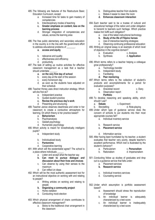 485. The following are features of the Restructure Basic
Education Curriculum, except:
a. Increased time for tasks to gain mastery of
competencies
b. Interdisciplinary modes of teaching
c. Greater emphasis on content, less on the
learning process
d. Stronger integration of competencies and
values, across the learning area
486. The free public elementary and secondary education
in the country is in the line with the government effort
to address educational problems of _______.
a. access and equity
b. relevance and quality
c. effectiveness and efficiency
d. productivity
487. The task of setting up routine activities for effective
classroom management as a task that a teacher
should undertake ______.
a. on the very first day of school
b. every day at the start of the session
c. every homeroom day
d. as soon as the students have adjusted on
their schedule
488. Teacher Honey uses direct instruction strategy. Which
will she first do?
a. Independent practice
b. Guided student practice
c. Review the previous day’s work
d. Presenting and structuring
489. Teacher Janice observes cleanliness and order in her
classroom to create a conductive atmosphere for
learning. On which theory is her practice based?
a. Behaviorism
b. Psychoanalysis
c. Gestalt psychology
d. Humanistic psychology
490. Which activity is meant for kinesthetically intelligent
pupils?
a. Independent study
b. Individualized study
c. Pantomime
d. Cooperative learning
491. With which will the existentialist agree? The school is
a place where individuals _____.
a. Listen and accept what the teacher say
b. Can meet to pursue dialogue and
discussion about their lives and choices
c. Can observe by using their senses to the
maximum
d. Can reflect on ideas
492. Which will be the most authentic assessment tool for
an instructional objective on working with and relating
to people?
a. Writing articles on working and relating to
people
b. Organizing a community project
c. Home visitation
d. Conducting mock election
493. Which physical arrangement of chairs contributes to
effective classroom management?
a. Sticks to the traditional chair arrangement in
the classroom
b. Distinguishes teacher from students
c. Makes it easier to clean the room
d. Enhances classroom interaction
494. Each teacher said to be a trustee of cultural and
educational heritage of the nation and under obligation
to transmit to learners such heritage. Which practice
makes him fulfill such obligation?
a. Use of the latest instructional technology
b. Study of the life of Filipino heroes
c. Use of interactive teaching strategies
d. Observing continuing professional education
495. Writing an original essay is an example of which level
of objective in the cognitive domain?
a. Evaluation c. Analysis
b. Synthesis d. Application
496. Which terms refers to a teacher helping a colleague
grow professionally?
a. Technology transfer
b. Independent study
c. Facilitating
d. Peer mentoring
497. Which terms refers to the collection of student’s
products and accomplishments for a period for
evaluation purposes?
a. Anecdotal record c. Diary
b. Observation report d.
Portfolio
498. To develop reasoning and speaking ability, which
should I use?
a. Debate c. Experiment
b. Storytelling d. Role-playing
499. Under which type of guidance service does the
concern of schools to put students into their most
appropriate courses fall?
a. Individual inventory service
b. Research service
c. Placement service
d. Information service
500. After having been humiliated by his teacher, a student
evaluates that teacher very poorly, despite teacher’s
excellent performance. Which trait is illustrated by the
student’s behavior?
a. Particularism c. Personalism
b. Rationalism d. Impersonalism
501. Conducting follow up studies of graduates and drop
out is a guidance service that falls under:
a. Placement services
b. Research service
c. Individual inventory services
d. Counseling service
502. Under which assumption is portfolio assessment
based?
a. Assessment should stress the reproduction
of knowledge
b. An individual learner is adequately
characterized by a test score
c. An individual learner is inadequately
characterized by a test score
 