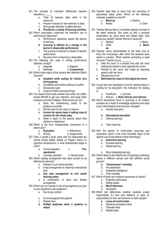 521. The principle of individual differences requires
teachers to _____.
a. Treat all learners alike while in the
classroom
b. Prepare modules for slow learners in class
c. Give greater attention to gifted learners
d. Provide for a variety of learning activities
522. Which assumption underlines the teacher’s use of
performance objectives?
a. Performance objectives assure the learner
of learning
b. Learning is defined as a change in the
learner’s observable performance
c. The success of learners is based on teacher
performance
d. Not every form of learning is observable
523. The following are used in writing performance
objective, except?
a. Integrate c. Diagram
b. Delineate d. Comprehend
524. Which is/are sign/s of the student with Attention Deficit
Disorder?
a. Impatient while waiting for his/her turn
during games
b. Completes work before shifting to another
c. Excessively quiet
d. Cares for his/her personal things
525. You observe that pupils answer even when not called,
shouts MA’AM to get your attention, and laugh when
someone commits mistakes. What should you do?
a. Send the misbehaving pupils to the
guidance counselor
b. Set the rules for the class to observe
c. Involve the whole class in setting rules of
conduct for the whole class
d. Make a report to the parents about their
children’s misbehavior
526. Which is the final, indispensable component of a
lesson plan?
a. Evaluation c. References
b. Activity d. Assignments
527. Carlo, a grade 2 pupil, plays with his classmates but
cannot accept defeat. Based on Piaget’s theory on
cognitive development, in what development stage is
Carlo?
a. Formal operation c. Pre-
operational
b. Concrete operation d. Sensorimotor
528. Which seating arrangement has been proven to be
effective for learning?
a. Flexible to suit varied activities
b. Fixed arrangement to maximize instructional
time
c. Any seat arrangement to suit varied
learning styles
d. A combination of fixed and flexible
arrangement
529. Which can run counter to the encouragement you give
to your students to ask questions?
a. Eye to eye contact
b. An encouraging hand gesture
c. Radiant face
d. Knitted eyebrows when a question is
raised
530. Teacher Agot likes to show how the launching of
spaceships takes place. Which of the following
materials available is most fit?
a. Mock-up c. Replica
b. Realia d. Chart
531. Teacher Bonnie likes to concretize abstract concept of
the water molecule. She came up with a concrete
presentation by using wires and plastic balls. How
would you classify Teacher Bonnie’s visual aid?
a. Replica c. Realia
b. Chart d. Mock-
up
532. Teacher Lenny demonstrated to the class how to
focus the microscope, after which the students were
asked to practice. Which teacher prompting is least
intrusive? Teacher Lenny ________.
a. Held the hand of a student and with her hand
holding the student’s hand adjusted the mirror
b. Pointed to the mirror and made an adjusting
gesture with her hand
c. Adjusted the mirror
d. Reminded the class to first adjust the mirror
533. A pupil who has developed a love for reading keeps in
reading for his enjoyment. His motivation for reading
is:
a. Insufficient c. Extrinsic
b. Intrinsic d. Both intrinsic and extrinsic
534. Which educational trend is occurring in all modern
societies as a result of knowledge explosion and rapid
social, technological and economic changes?
a. Nuclear education
b. International education
c. Lifelong learning
d. Team teaching
535. With the advent of multi-media resources and
computers, which is the most favorable result of the
optimal use of educational media technology?
a. Interactive learning
b. Increase learning
c. Speed learning
d. More interesting learning
536. Which refers to the Filipino trait of practicing conflicting
values in different venues and with different social
groups?
a. “Kanya-kanya” mentality
b. Procrastination
c. Existential intelligence
d. Crab mentality
537. Which of these can measure awareness of values?
a. Projective techniques
b. Rating scales
c. Moral dilemmas
d. Sociogram
538. Which test determines whether students accept
responsibility for their own behavior or pass on
responsibility for their own behavior to other people?
a. Locus-of-control tests
b. Sentence-completion tests
c. Thematic tests
d. Stylistic tests
 