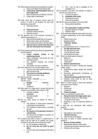 539. Which process enhances the comparability of grades?
a. Giving more Higher Order thinking skills
b. Constructing departmentalized exam for
each subject area
c. Determining the level of difficulty of the test
d. Using a table of specification
540. Under which type of guidance service does the
concern of school to put students into their most
appropriate courses fall?
a. Information service
b. Placement service
c. Individual inventory services
d. Research services
541. The teacher’s role in the classroom according to
cognitive psychologist is to _______.
a. Make the learning task easy for the learner
b. Dictate what to learn upon the learner
c. Fill the minds of the learner with information
d. Help the learner connect what they know
with new information from the teacher
542. Which questioning technique would be appropriate for
inductive lessons?
a. Involve students actively in the
questioning process
b. Expect participation only among the more
motivated students
c. Use questions requiring only memory
responses
d. As a teacher, you ask no questions
543. Which statement is true in a bell-shaped curve?
a. There are more high scores than low scores
b. Most scores are high
c. The scores are normally distributed
d. The bell curve shape is steep.
544. Here is a test item:
DISTANT : NEAR :: GENUINE : _______.
This item is a/an _________.
a. Analogy c. Metaphor
b. Riddle d.
Completion
545. What refers to a single word or phrase that tells the
computer to do something with program or file?
a. Computer language c.
Command
b. Computer program d.
Password
546. Can an insane person be blamed for killing a
stranger?
a. Yes, because an insane person possesses
a little degree of voluntariness
b. Yes, because an insane person is not totally
ignorant
c. No, because of his ignorance and lack of
voluntariness
d. No, because the one killed is a stranger, not
in any way related to him
547. A political boss builds a school in a distant barrio in
order to get the votes for an unworthy and corrupt
candidate. Is the action of the political boss moral?
a. No, the candidate is undeserving
b. No, his move was not meant for good
effect
c. Yes, the votes were exchange for the school
built
d. Yes, it was his duty to strategies for his
candidate to win
548. The teacher’s first task in the selection of media in
teaching is to determine the:
a. Choice of the teacher
b. Availability of the media
c. Technique to be used
d. Choice of the students
549. Which is the true foundation of the social order?
a. Strong political leadership
b. The reciprocation of rights and duties
c. Equitable distribution of wealth
d. Obedient citizen
550. All the examinees obtained scores below the mean.
A graphic representation of the score distribution
will be:
a. Perfect normal curve
b. Negatively skewed
c. Positively skewed
d. Leptokurtic
551. In a normal distribution curve, a T-score of 70 is:
a. Two SDs above the mean
b. Two SDs below the mean
c. One SD below the mean
d. One SD above the mean
552. Which one stifles student’s initiative?
a. “Bahala na”
b. “Utang na loob”
c. Rationalism
d. Extreme authoritarianism
553. The following are trends in marking and reporting
system, except:
a. Supplementing subject grades with checklist
on traits
b. Conducting parent-teacher conferences as
often as needed
c. Raising the passing grade from 70 to 80
d. Indicating strong points as well as those
needing improvement
554. Which is a type of graph in which lines represent
each score or set of scores?
a. Histogram
b. Scatter gram
c. Scatter plot
d. Frequency polygon
555. Which is an example of a perfect duty?
a. Paying the worker the wages agreed upon
b. Donating an amount for a noble project
c. Giving alms to the needy
d. Supporting a poor but deserving student to
school
556. In what way can instructional aides enhance
learning?
a. Entertain student
b. Hold students in the classroom
c. Reinforce learning
d. Take the place of the teacher
557. The study on types of reading exercises gives
practice in:
a. All sorts of study methods
b. Reading skills needed in other project
c. Recognizing the precise meaning of words
d. Picking out the man ideas
 