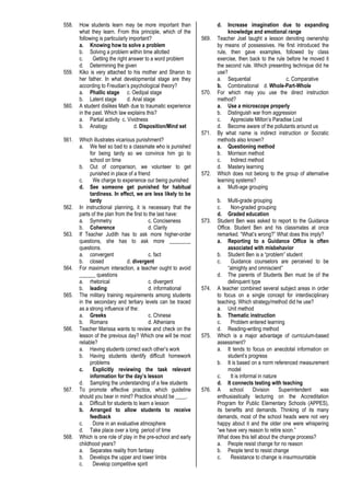 558. How students learn may be more important than
what they learn. From this principle, which of the
following is particularly important?
a. Knowing how to solve a problem
b. Solving a problem within time allotted
c. Getting the right answer to a word problem
d. Determining the given
559. Kiko is very attached to his mother and Sharon to
her father. In what developmental stage are they
according to Freudian’s psychological theory?
a. Phallic stage c. Oedipal stage
b. Latent stage d. Anal stage
560. A student dislikes Math due to traumatic experience
in the past. Which law explains this?
a. Partial activity c. Vividness
b. Analogy d. Disposition/Mind set
561. Which illustrates vicarious punishment?
a. We feel so bad to a classmate who is punished
for being tardy so we convince him go to
school on time
b. Out of comparison, we volunteer to get
punished in place of a friend
c. We charge to experience our being punished
d. See someone get punished for habitual
tardiness. In effect, we are less likely to be
tardy
562. In instructional planning, it is necessary that the
parts of the plan from the first to the last have:
a. Symmetry c. Conciseness
b. Coherence d. Clarity
563. If Teacher Judith has to ask more higher-order
questions, she has to ask more ________
questions.
a. convergent c. fact
b. closed d. divergent
564. For maximum interaction, a teacher ought to avoid
______ questions
a. rhetorical c. divergent
b. leading d. informational
565. The military training requirements among students
in the secondary and tertiary levels can be traced
as a strong influence of the:
a. Greeks c. Chinese
b. Romans d. Athenians
566. Teacher Marissa wants to review and check on the
lesson of the previous day? Which one will be most
reliable?
a. Having students correct each other’s work
b. Having students identify difficult homework
problems
c. Explicitly reviewing the task relevant
information for the day’s lesson
d. Sampling the understanding of a few students
567. To promote effective practice, which guideline
should you bear in mind? Practice should be ____.
a. Difficult for students to learn a lesson
b. Arranged to allow students to receive
feedback
c. Done in an evaluative atmosphere
d. Take place over a long period of time
568. Which is one role of play in the pre-school and early
childhood years?
a. Separates reality from fantasy
b. Develops the upper and lower limbs
c. Develop competitive spirit
d. Increase imagination due to expanding
knowledge and emotional range
569. Teacher Joel taught a lesson denoting ownership
by means of possessives. He first introduced the
rule, then gave examples, followed by class
exercise, then back to the rule before he moved it
the second rule. Which presenting technique did he
use?
a. Sequential c. Comparative
b. Combinational d. Whole-Part-Whole
570. For which may you use the direct instruction
method?
a. Use a microscope properly
b. Distinguish war from aggression
c. Appreciate Milton’s Paradise Lost
d. Become aware of the pollutants around us
571. By what name is indirect instruction or Socratic
methods also known?
a. Questioning method
b. Morrison method
c. Indirect method
d. Mastery learning
572. Which does not belong to the group of alternative
learning systems?
a. Multi-age grouping
b. Multi-grade grouping
c. Non-graded grouping
d. Graded education
573. Student Ben was asked to report to the Guidance
Office. Student Ben and his classmates at once
remarked. “What’s wrong?” What does this imply?
a. Reporting to a Guidance Office is often
associated with misbehavior
b. Student Ben is a “problem” student
c. Guidance counselors are perceived to be
“almighty and omniscient”
d. The parents of Students Ben must be of the
delinquent type
574. A teacher combined several subject areas in order
to focus on a single concept for interdisciplinary
teaching. Which strategy/method did he use?
a. Unit method
b. Thematic instruction
c. Problem entered learning
d. Reading-writing method
575. Which is a major advantage of curriculum-based
assessment?
a. It tends to focus on anecdotal information on
student’s progress
b. It is based on a norm referenced measurement
model
c. It is informal in nature
d. It connects testing with teaching
576. A school Division Superintendent was
enthusiastically lecturing on the Accreditation
Program for Public Elementary Schools (APPES),
its benefits and demands. Thinking of its many
demands, most of the school heads were not very
happy about it and the older one were whispering
“we have very reason to retire soon.”
What does this tell about the change process?
a. People resist change for no reason
b. People tend to resist change
c. Resistance to change is insurmountable
 