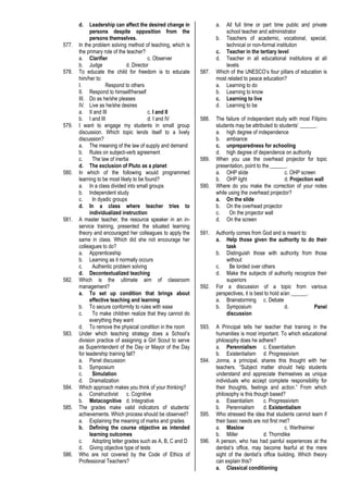 d. Leadership can affect the desired change in
persons despite opposition from the
persons themselves.
577. In the problem solving method of teaching, which is
the primary role of the teacher?
a. Clarifier c. Observer
b. Judge d. Director
578. To educate the child for freedom is to educate
him/her to:
I. Respond to others
II. Respond to himself/herself
III. Do as he/she pleases
IV. Live as he/she desires
a. II and III c. I and II
b. I and III d. I and IV
579. I want to engage my students in small group
discussion. Which topic lends itself to a lively
discussion?
a. The meaning of the law of supply and demand
b. Rules on subject-verb agreement
c. The law of inertia
d. The exclusion of Pluto as a planet
580. In which of the following would programmed
learning to be most likely to be found?
a. In a class divided into small groups
b. Independent study
c. In dyadic groups
d. In a class where teacher tries to
individualized instruction
581. A master teacher, the resource speaker in an in-
service training, presented the situated learning
theory and encouraged her colleagues to apply the
same in class. Which did she not encourage her
colleagues to do?
a. Apprenticeship
b. Learning as it normally occurs
c. Authentic problem solving
d. Decontextualized teaching
582. Which is the ultimate aim of classroom
management?
a. To set up condition that brings about
effective teaching and learning
b. To secure conformity to rules with ease
c. To make children realize that they cannot do
everything they want
d. To remove the physical condition in the room
583. Under which teaching strategy does a School’s
division practice of assigning a Girl Scout to serve
as Superintendent of the Day or Mayor of the Day
for leadership training fall?
a. Panel discussion
b. Symposium
c. Simulation
d. Dramatization
584. Which approach makes you think of your thinking?
a. Constructivist c. Cognitive
b. Metacognitive d. Integrative
585. The grades make valid indicators of students’
achievements. Which process should be observed?
a. Explaining the meaning of marks and grades
b. Defining the course objective as intended
learning outcomes
c. Adopting letter grades such as A, B, C and D
d. Giving objective type of tests
586. Who are not covered by the Code of Ethics of
Professional Teachers?
a. All full time or part time public and private
school teacher and administrator
b. Teachers of academic, vocational, special,
technical or non-formal institution
c. Teacher in the tertiary level
d. Teacher in all educational institutions at all
levels
587. Which of the UNESCO’s four pillars of education is
most related to peace education?
a. Learning to do
b. Learning to know
c. Learning to live
d. Learning to be
588. The failure of independent study with most Filipino
students may be attributed to students’ ______.
a. high degree of independence
b. ambiance
c. unpreparedness for schooling
d. high degree of dependence on authority
589. When you use the overhead projector for topic
presentation, point to the ______.
a. OHP slide c. OHP screen
b. OHP light d. Projection wall
590. Where do you make the correction of your notes
while using the overhead projector?
a. On the slide
b. On the overhead projector
c. On the projector wall
d. On the screen
591. Authority comes from God and is meant to:
a. Help those given the authority to do their
task
b. Distinguish those with authority from those
without
c. Be lorded over others
d. Make the subjects of authority recognize their
superiors
592. For a discussion of a topic from various
perspectives, it is best to hold a/an ______.
a. Brainstorming c. Debate
b. Symposium d. Panel
discussion
593. A Principal tells her teacher that training in the
humanities is most important. To which educational
philosophy does he adhere?
a. Perennialism c. Essentialism
b. Existentialism d. Progressivism
594. Jonna, a principal, shares this thought with her
teachers. “Subject matter should help students
understand and appreciate themselves as unique
individuals who accept complete responsibility for
their thoughts, feelings and action.” From which
philosophy is this though based?
a. Essentialism c. Progressivism
b. Perennialism d. Existentialism
595. Who stressed the idea that students cannot learn if
their basic needs are not first met?
a. Maslow c. Wertheimer
b. Miller d. Thorndike
596. A person, who has had painful experiences at the
dentist’s office, may become fearful at the mere
sight of the dentist’s office building. Which theory
can explain this?
a. Classical conditioning
 