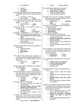 a. Peer collaboration
b. Integration
c. Team teaching
d. Competition
632. Teacher Mary wants to teach her pupils the technique
on reading for information. Which technique should be
used?
a. Text structure c. Story map
b. Prior knowledge d. SQ3R
633. In instructional planning, which among these three:
unit plan, course plan, lesson plan is (are) most
specific? _________ plans.
a. Course and lesson c. Lesson
b. Course d. Unit
634. The use of drills in the classroom is rooted on
Thorndike’s law of:
a. Readiness c. Effect
b. Exercise d. Belongingness
635. Positive interdependence as an element of
collaborative learning means that the students must:
a. Learn to depend on each other to achieve
a goal
b. Depend on the diligent students
c. Help one another in the individual test for
everyone to pass
d. Be grouped heterogeneously
636. Which computer seems to have the most potential for
the classroom?
a. Mainframe computer
b. Minicomputer
c. Microcomputer
d. LPC
637. A teacher notices glaring wrong pronunciation of
vowel sounds among her students necessitating more
practice. Which of the following activities would be
most helpful?
a. Dictionary use c. Assignments
b. Review d. Drill
638. What storage device is significantly more efficient in
holding information?
a. Hard disk c. Floppy disk
b. Software d. Audio cassette
639. The Filipino tendency to resort to the easy way out
from a term paper as a course requirement by hiring a
ghost writer or by passing a photocopied term paper
provide which Filipino traits?
a. Anticipation c. Pakikisama
b. Ambivalence d. Lack of
discipline
640. “No pain, no gain.” This means that:
a. One should be penitent every Friday by
carrying his cross
b. Only those willing to carry the crosses
imposed can share the joy of life
c. The more suffering in this life, the more one
is assured of heaven
d. One should look for suffering to save
himself/herself
641. Which trust on value formation is meant to help the
students make use of their thinking and scientific
investigation to decide on topics and questions above
values?
a. Value inculcation c. Value clarification
b. Analysis d. Moral development
642. Which interactive teaching should be avoided?
a. Using multiple response strategy
b. Using “put down” strategy
c. Asking more divergent questions
d. Asking more evaluative questions
643. Rights which cannot be renounced or transferred
because they are necessary for the fulfillment of man’s
primordial obligations are called:
a. Alienable rights c. Inalienable
rights
b. Perfect rights d. Acquired rights
644. Which is in line with equitable access to education but
runs counter to quality?
a. Selective retention of students
b. Deregulated tuition fee hike
c. Open admission
d. Program accreditation
645. A negative discrimination index means that:
a. The items could not discriminate between
the lower and upper group
b. More from the lower group answered the
test items correctly
c. More from the upper group answered the
test item correctly
d. Less from the lower group got the test item
correctly
646. Your teacher is of the opinion that the world and
everything in it are ever changing and so teaches you
the skill to cope with the changes. What is his
governing philosophy?
a. Experimentation c. Realism
b. Existentialism d. Idealism
647. For brainstorming to be effective which one should be
out?
a. Making use of the others ideas shared
b. Teacher’s judge mental attitude
c. Non-threatening atmosphere
d. Openness to idea
648. Which statement on spaced and massed learning is
correct?
a. Massed learning is better than spaced
learning
b. Massed learning is as effective as spaced
learning
c. Spaced learning is better than massed
learning
d. Both massed learning and spaced learning
are not effective
649. Which of the following measures should a teacher do
to a principal whom she would like to file a case of
sexual harassment without violating the relationship of
the teacher and her superiors?
a. Write an anonymous letter to a higher
school official to denounce the superior
b. Present the case before a competent
authority and prepare to prove the
charge
c. Call a parent-teacher meeting and denounce
the superior
 